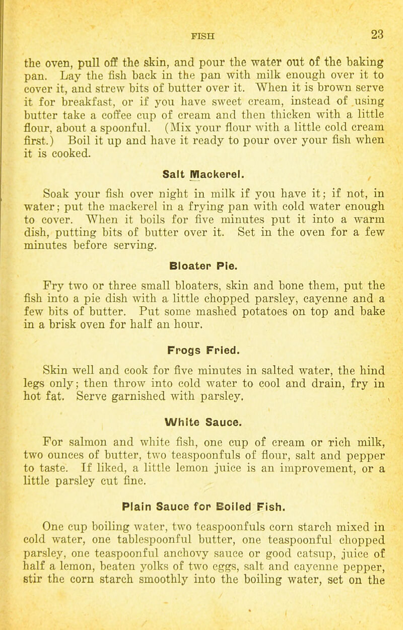 the oven, pull off the skin, and pour the water out of the baking pan. Lay the fish back in the pan with milk enough over it to cover it, and strew bits of butter over it. When it is brown serve it for breakfast, or if you have sweet cream, instead of using butter take a coffee cup of cream and then thicken with a little flour, about a spoonful. (Mix your flour with a little cold cream first.) Boil it up and have it ready to pour over your fish when it is cooked. Salt Mackerel. Soak your fish over night in milk if you have it; if not, in water; put the mackerel in a frying pan with cold water enough to cover. When it boils for five minutes put it into a warm dish, putting bits of butter over it. Set in the oven for a few minutes before serving. Bloater Pie. Fry two or three small bloaters, skin and bone them, put the fish into a pie dish with a little chopped parsley, cayenne and a few bits of butter. Put some mashed potatoes on top and bake in a brisk oven for half an hour. Frogs Fried. Skin well and cook for five minutes in salted water, the hind legs only; then throw into cold water to cool and drain, fry in hot fat. Serve garnished with parsley. White Sauce. For salmon and white fish, one cup of cream or rich milk, two ounces of butter, two teaspoonfuls of flour, salt and pepper to taste. If liked, a little lemon juice is an improvement, or a little parsley cut fine. Plain Sauce for Boiled Fish. One cup boiling water, two teaspoonfuls corn starch mixed in cold water, one tablespoonful butter, one teaspoonful chopped parsley, one teaspoonful anchovy sauce or good catsup, juice of half a lemon, beaten yolks of two eggs, salt and cayenne pepper, stir the corn starch smoothly into the boiling water, set on the
