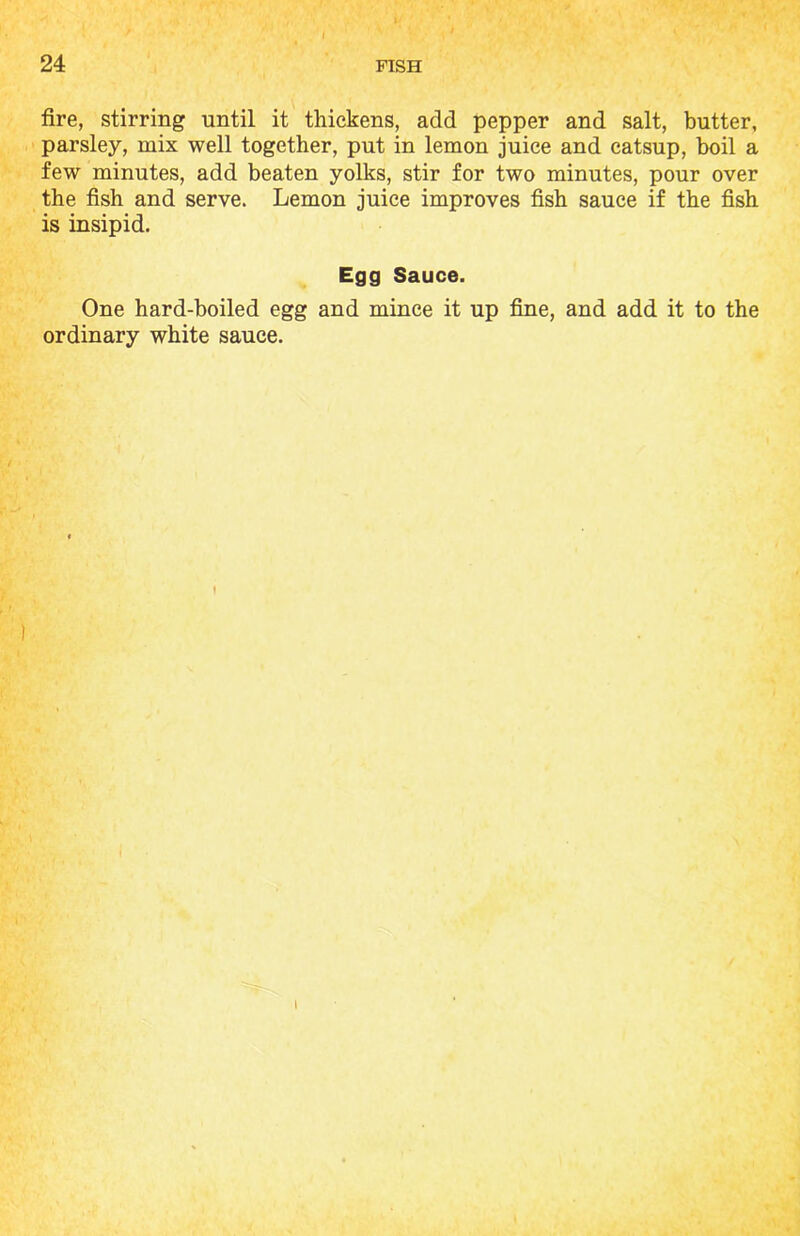 fire, stirring until it thickens, add pepper and salt, butter, parsley, mix well together, put in lemon juice and catsup, boil a few minutes, add beaten yolks, stir for two minutes, pour over the fish and serve. Lemon juice improves fish sauce if the fish is insipid. Egg Sauce. One hard-boiled egg and mince it up fine, and add it to the ordinary white sauce. I