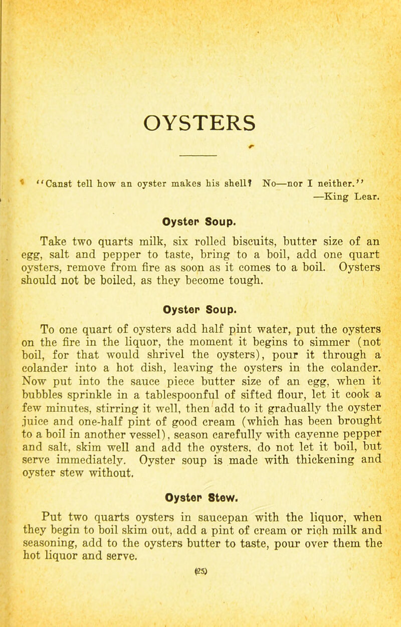 OYSTERS ' Canst tell how an oyster makes his shell? No—nor I neither.” —King Lear. Oyster Soup. Take two quarts milk, six rolled biscuits, butter size of an egg, salt and pepper to taste, bring to a boil, add one quart oysters, remove from fire as soon as it comes to a boil. Oysters should not be boiled, as they become tough. Oyster Soup. To one quart of oysters add half pint water, put the oysters on the fire in the liquor, the moment it begins to simmer (not boil, for that would shrivel the oysters), pour it through a colander into a hot dish, leaving the oysters in the colander. Now put into the sauce piece butter size of an egg, when it bubbles sprinkle in a tablespoonful of sifted flour, let it cook a few minutes, stirring it well, then add to it gradually the oyster juice and one-half pint of good cream (which has been brought to a boil in another vessel), season carefully with cayenne pepper and salt, skim well and add the oysters, do not let it boil, but serve immediately. Oyster soup is made with thickening and oyster stew without. Oyster Stew. Put two quarts oysters in saucepan with the liquor, when they begin to boil skim out, add a pint of cream or riqh milk and seasoning, add to the oysters butter to taste, pour over them the hot liquor and serve.