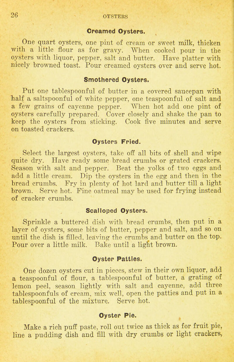 Creamed Oysters. One quart oysters, one pint of cream or sweet milk, thicken with a little flour as for gravy. When cooked pour in the oysters with liquor, pepper, salt and butter. Have platter with nicely browned toast. Pour creamed oysters over and serve hot. Smothered Oysters. Put one tablespoonful of butter in a covered saucepan with half a saltspoonful of white pepper, one teaspoonful of salt and a few grains of cayenne pepper. When hot add one pint of oysters carefully prepared. Cover closely and shake the pan to keep the oysters from sticking. Cook five minutes and serve on toasted crackers. Oysters Fried. Select the largest oysters, take off all bits of shell and wipe quite dry. Have ready some bread crumbs or grated crackers. Season with salt and pepper. Beat the yolks of two eggs and add a little cream. Dip the oysters in the egg and then in the bread crumbs. Pry in plenty of hot lard and butter till a light brown. Serve hot. Fine oatmeal may be used for frying instead of cracker crumbs. Scalloped Oysters. Sprinkle a buttered dish with bread crumbs, then put in a layer of oysters, some bits of butter, pepper and salt, and so on until the dish is filled, leaving the crumbs and butter on the top. Pour over a little milk. Bake until a ligfit brown. Oyster Patties. One dozen oysters cut in pieces, stew in their own liquor, add a teaspoonful of flour, a tablespoonful of butter, a grating of lemon peel, season lightly with salt and cayenne, add three tablespoonfuls of cream, mix well, open the patties and put in a tablespoonful of the mixture. Serve hot. Oyster Pie. Make a rich puff paste, roll out twice as thick as for fruit pie, line a pudding dish and fill with dry crumbs or light crackers,