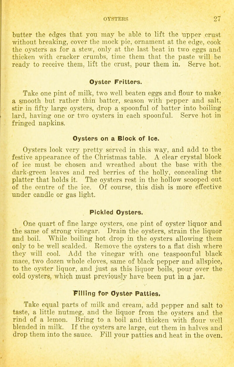 butter the edges that you may be able to lift the upper crust without breaking, cover the mock pie, ornament at the edge, cook the oysters as for a stew, only at the last beat in two eggs and thicken with cracker crumbs, time them that the paste will be ready to receive them, lift the crust, pour them in. Serve hot. Oyster Fritters. Take one pint of milk, two well beaten eggs and flour to make a smooth but rather thin batter, season with pepper and salt, stir in fifty large oysters, drop a spoonful of batter into boiling lard, having one or two oysters in each spoonful. Serve hot in fringed napkins. Oysters on a Block of Ice. Oysters look very pretty served in this way, and add to the festive appearance of the Christmas table. A clear crystal block of ice must be chosen and wreathed about the base with the dark-green leaves and red berries of the holly, concealing the platter that holds it. The oysters rest in the hollow scooped out of the centre of the ice. Of course, this dish is more effective under candle or gas light. Pickled Oysters. One quart of fine large oysters, one pint of oyster liquor and the same of strong vinegar. Drain the oysters, strain the liquor and boil. While boiling hot drop in the oysters allowing them only to be well scalded. Remove the oysters to a flat dish where they will cool. Add the vinegar with one teaspoonful black mace, two dozen whole cloves, same of black pepper and allspice, to the oyster liquor, and just as this liquor boils, pour over the cold oysters, which must pre.viously have been put in a jar. Filling for Oyster Patties. Take equal parts of milk and cream, add pepper and salt to taste, a little nutmeg, and the liquor from the oysters and the rind of a lemon. Bring to a boil and thicken with flour well blended in milk. If the oysters are large, cut them in halves and drop them into the sauce. Pill your patties and heat in the oven.