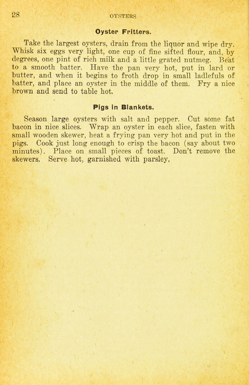 Oyster Fritters. Take the largest oysters, drain from the liquor and wipe dry. Whisk six eggs very light, one cup of fine sifted flour, and, by degrees, one pint of rich milk and a little grated nutmeg. Beat to a smooth batter. Have the pan very hot, put in lard or butter, and when it begins to froth drop in small ladlefuls of batter, and place an oyster in the middle of them. Fry a nice brown and send to table hot. Pigs In Blankets. Season large oysters with salt and pepper. Cut some fat bacon in nice slices. Wrap an oyster in each slice, fasten with small wooden skewer, heat a frying pan very hot and put in the pigs. Cook just long enough to crisp the bacon (say about two minutes). Place on small pieces of toast. Don’t remove the skewers. Serve hot, garnished with parsley,