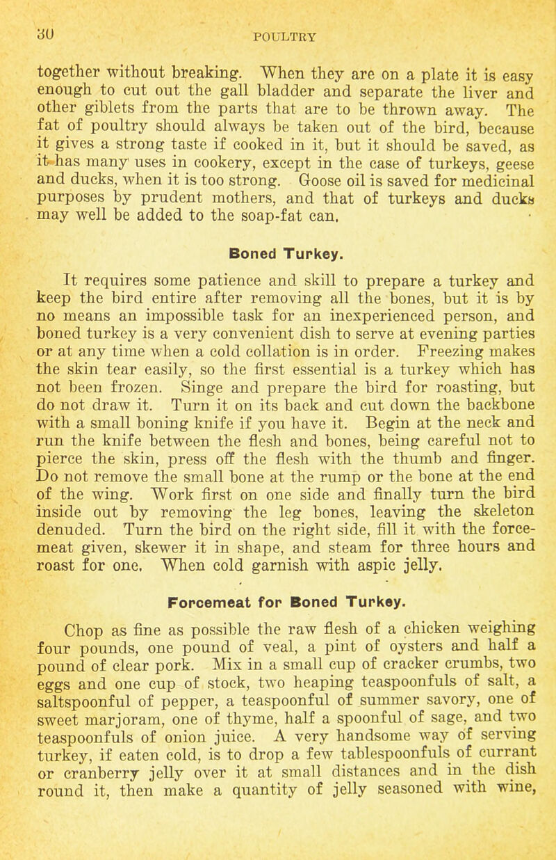 together without breaking. When they are on a plate it is easy enough to cut out the gall bladder and separate the liver and other giblets from the parts that are to be thrown away. The fat of poultry should always be taken out of the bird, because it gives a strong taste if cooked in it, but it should be saved, as it has many uses in cookery, except in the case of turkeys, geese and ducks, when it is too strong. Goose oil is saved for medicinal purposes by prudent mothers, and that of turkeys and ducks may well be added to the soap-fat can. Boned Turkey. It requires some patience and skill to prepare a turkey and keep the bird entire after removing all the bones, but it is by no means an impossible task for an inexperienced person, and boned turkey is a very convenient dish to serve at evening parties or at any time when a cold collation is in order. Freezing makes the skin tear easily, so the first essential is a turkey which has not been frozen. Singe and prepare the bird for roasting, but do not draw it. Turn it on its back and cut down the backbone with a small boning knife if you have it. Begin at the neck and run the knife between the flesh and bones, being careful not to pierce the skin, press off the flesh with the thumb and finger. Do not remove the small bone at the rump or the bone at the end of the wing. Work first on one side and finally turn the bird inside out by removing the leg bones, leaving the skeleton denuded. Turn the bird on the right side, fill it with the force- meat given, skewer it in shape, and steam for three hours and roast for one. When cold garnish with aspic jelly. Forcemeat for Boned Turkey. Chop as fine as possible the raw flesh of a chicken weighing four pounds, one pound of veal, a pint of oysters and half a pound of clear pork. Mix in a small cup of cracker crumbs, two eggs and one cup of stock, two heaping teaspoonfuls of salt, a saltspoonful of pepper, a teaspoonful of summer savory, one of sweet marjoram, one of thyme, half a spoonful of sage, and two teaspoonfuls of onion juice. A very handsome way of serving turkey, if eaten cold, is to drop a few tablespoonfuls of currant or cranberry jelly over it at small distances and in the dish round it, then make a quantity of jelly seasoned with wine,