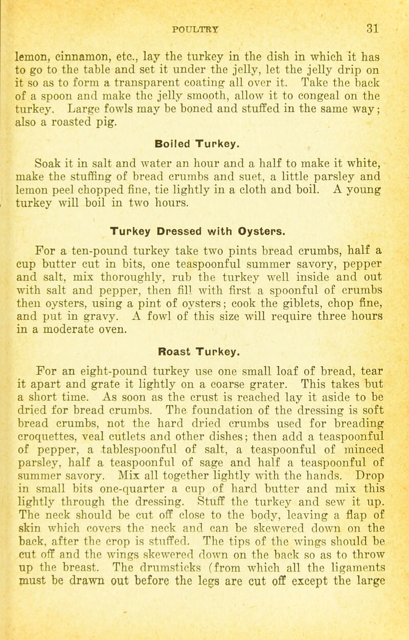 lemon, cinnamon, etc., lay the turkey in the dish in which it has to go to the table and set it under the jelly, let the jelly drip on it so as to form a transparent coating all over it. Take the back of a spoon and make the jelly smooth, allow it to congeal on the turkey. Large fowls may be boned and stuffed in the same way; also a roasted pig. Boiled Turkey. Soak it in salt and water an hour and a half to make it white, make the stuffing of bread crumbs and suet, a little parsley and lemon peel chopped fine, tie lightly in a cloth and boil. A young turkey will boil in two hours. Turkey Dressed with Oysters. For a ten-pound turkey take two pints bread crumbs, half a cup butter cut in bits, one teaspoonful summer savory, pepper and salt, mix thoroughly, rub the turkey well inside and out with salt and pepper, then fill with first a spoonful of crumbs then oysters, using a pint of oysters; cook the giblets, chop fine, and put in gravy. A fowl of this size will require three hours in a moderate oven. Roast Turkey. For an eight-pound turkey use one small loaf of bread, tear it apart and grate it lightly on a coarse grater. This takes but a short time. As soon as the crust is reached lay it aside to be dried for bread crumbs. The foundation of the dressing is soft bread crumbs, not the hard dried crumbs used for breading croquettes, veal cutlets and other dishes; then add a teaspoonful of pepper, a tablespoonful of salt, a teaspoonful of minced parsley, half a teaspoonful of sage and half a teaspoonful of summer savory. Mix all together lightly with the hands. Drop in small bits one-quarter a cup of hard butter and mix this lightly through the dressing. Stuff the turkey and sew it up. The neck should be cut off close to the body, leaving a flap of skin which covers the neck and can be skewered down on the back, after the crop is stuffed. The tips of the wings should be cut off and the wings skewered down on the back so as to throw up the breast. The drumsticks (from which all the ligaments must be drawn out before the legs are cut off except the large