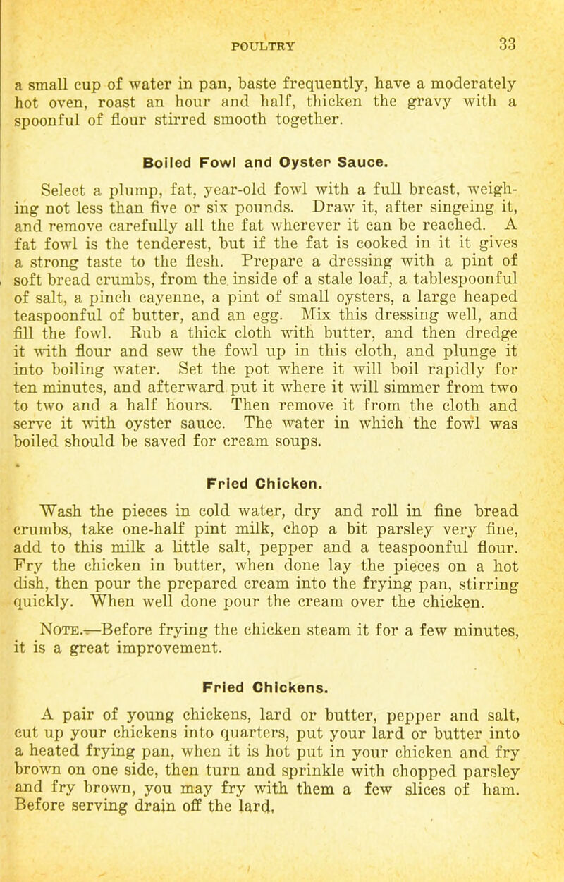 a small cup of water in pan, baste frequently, have a moderately hot oven, roast an hour and half, thicken the gravy with a spoonful of flour stirred smooth together. Boiled Fowl and Oyster Sauce. Select a plump, fat, year-old fowl with a full breast, weigh- ing not less than five or six pounds. Draw it, after singeing it, and remove carefully all the fat wherever it can be reached. A fat fowl is the tenderest, but if the fat is cooked in it it gives a strong taste to the flesh. Prepare a dressing with a pint of soft bread crumbs, from the inside of a stale loaf, a tablespoonful of salt, a pinch cayenne, a pint of small oysters, a large heaped teaspoonful of butter, and an egg. Mix this dressing well, and fill the fowl. Rub a thick cloth with butter, and then dredge it with flour and sew the fowl up in this cloth, and plunge it into boiling water. Set the pot where it will boil rapidly for ten minutes, and afterward put it where it will simmer from two to two and a half hours. Then remove it from the cloth and serve it with oyster sauce. The water in which the fowl was boiled should be saved for cream soups. • Fried Chicken. Wash the pieces in cold water, dry and roll in fine bread crumbs, take one-half pint milk, chop a bit parsley very fine, add to this milk a little salt, pepper and a teaspoonful flour. Fry the chicken in butter, when done lay the pieces on a hot dish, then pour the prepared cream into the frying pan, stirring quickly. When well done pour the cream over the chicken. Note.^—Before frying the chicken steam it for a few minutes, it is a great improvement. Fried Chickens. A pair of young chickens, lard or butter, pepper and salt, cut up your chickens into quarters, put your lard or butter into a heated frying pan, when it is hot put in your chicken and fry brown on one side, then turn and sprinkle with chopped parsley and fry brown, you may fry with them a few slices of ham. Before serving drain off the lard.