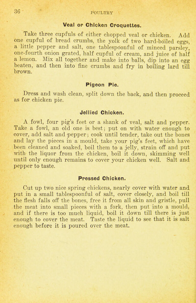 Veal op Chicken Croquettes. Take three cupfuls of either chopped veal or chicken. Add one cupful of bread crumbs, the yolk of two hard-boiled eggs, a little pepper and salt, one tablespOonful of minced parsley, one-fourth onion grated, half cupful of cream, and juice of half a lemon. Mix all together and make into balls, dip into an egg beaten, and then into fine crumbs and fry in boiling lard till brown. Pigeon Pie. Dress and wash clean, split down the back, and then proceed as for chicken pie. Jellied Chicken. A fowl, four pig’s feet or a shank of veal, salt and pepper. Take a fowl, an old one is best; put on with water enough to cover, add salt and pepper; cook until tender, take out the bones and lay the pieces in a mould, take your pig’s feet, which have been cleaned and soaked, boil them to a jelly, strain off and put with the liquor from the chicken, boil it down, skimming well until only enough remains to cover your chicken well. Salt and pepper to taste. Pressed Chicken. Cut up two nice spring chickens, nearly cover with water and put in a small tablespoonful of salt, cover closely, and boil till the flesh falls off the bones, free it from all skin and gristle, pull the meat into small pieces with a fork, then put into a mould, and if there is too much liquid, boil it down till there is just enough to cover the meat. Taste the liquid to see that it is salt enough before it is poured over the meat.