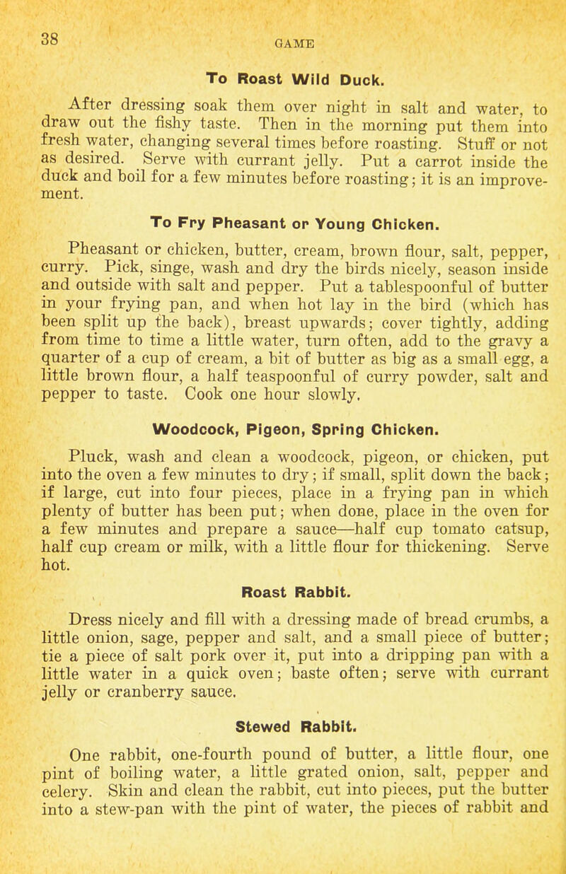 GAME To Roast Wild Duck. After dressing soak them over night in salt and water, to draw out the fishy taste. Then in the morning put them into fresh water, changing several times before roasting. Stuff or not as desired. Serve with currant jelly. Put a carrot inside the duck and boil for a few minutes before roasting; it is an improve- ment. To Fry Pheasant or Young Chicken. Pheasant or chicken, butter, cream, brown flour, salt, pepper, curry. Pick, singe, wash and dry the birds nicely, season inside and outside with salt and pepper. Put a tablespoonful of butter in your frying pan, and when hot lay in the bird (which has been split up the back), breast upwards; cover tightly, adding from time to time a little water, turn often, add to the gravy a quarter of a cup of cream, a bit of butter as big as a small egg, a little brown flour, a half teaspoonful of curry powder, salt and pepper to taste. Cook one hour slowly. Woodcock, Pigeon, Spring Chicken. Pluck, wash and clean a woodcock, pigeon, or chicken, put into the oven a few minutes to dry; if small, split down the back; if large, cut into four pieces, place in a frying pan in which plenty of butter has been put; when done, place in the oven for a few minutes and prepare a sauce—half cup tomato catsup, half cup cream or milk, with a little flour for thickening. Serve hot. Roast Rabbit. Dress nicely and fill with a dressing made of bread crumbs, a little onion, sage, pepper and salt, and a small piece of butter; tie a piece of salt pork over it, put into a dripping pan with a little water in a quick oven; baste often; serve with currant jelly or cranberry sauce. Stewed Rabbit. One rabbit, one-fourth pound of butter, a little flour, one pint of boiling water, a little grated onion, salt, pepper and celery. Skin and clean the rabbit, cut into pieces, put the butter into a stew-pan with the pint of water, the pieces of rabbit and