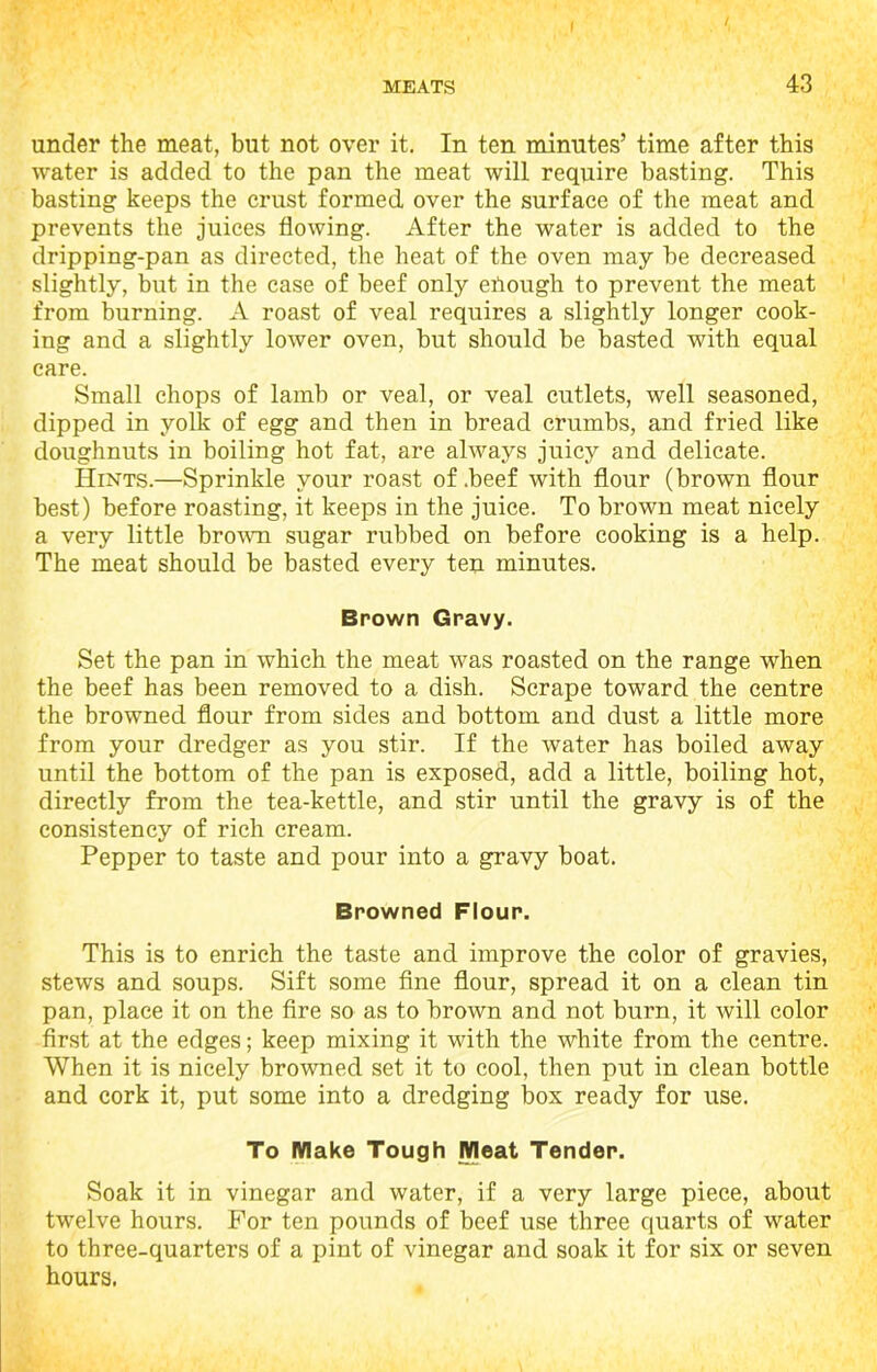 MEATS 43 under the meat, but not over it. In ten minutes’ time after this water is added to the pan the meat will require basting. This basting keeps the crust formed over the surface of the meat and prevents the juices flowing. After the water is added to the dripping-pan as directed, the heat of the oven may be decreased slightly, but in the case of beef only enough to prevent the meat from burning. A roast of veal requires a slightly longer cook- ing and a slightly lower oven, but should be basted with equal care. Small chops of lamb or veal, or veal cutlets, well seasoned, dipped in yolk of egg and then in bread crumbs, and fried like doughnuts in boiling hot fat, are always juicy and delicate. Hints.—Sprinkle your roast of .beef with flour (brown flour best) before roasting, it keeps in the juice. To brown meat nicely a very little brown sugar rubbed on before cooking is a help. The meat should be basted every ten minutes. Brown Gravy. Set the pan in which the meat was roasted on the range when the beef has been removed to a dish. Scrape toward the centre the browned flour from sides and bottom and dust a little more from your dredger as you stir. If the water has boiled away until the bottom of the pan is exposed, add a little, boiling hot, directly from the tea-kettle, and stir until the gravy is of the consistency of rich cream. Pepper to taste and pour into a gravy boat. Browned Flour. This is to enrich the taste and improve the color of gravies, stews and soups. Sift some fine flour, spread it on a clean tin pan, place it on the fire so as to brown and not burn, it will color first at the edges; keep mixing it with the white from the centre. When it is nicely browned set it to cool, then put in clean bottle and cork it, put some into a dredging box ready for use. To Make Tough Meat Tender. Soak it in vinegar and water, if a very large piece, about twelve hours. For ten pounds of beef use three quarts of water to three-quarters of a pint of vinegar and soak it for six or seven hours.