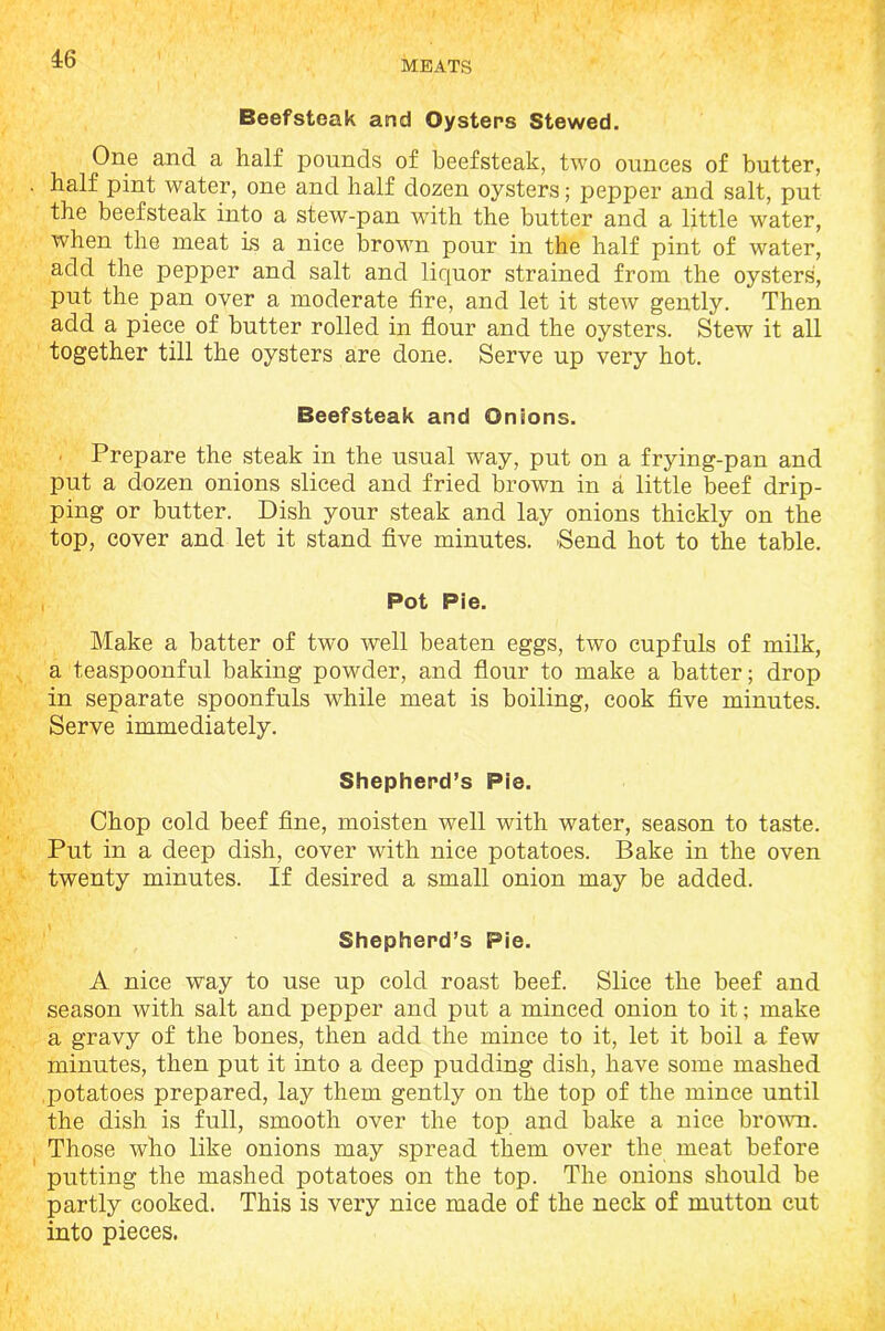 MEATS Beefsteak and Oysters Stewed. One and a half pounds of beefsteak, two ounces of butter, half pint water, one and half dozen oysters; pepper and salt, put the beefsteak into a stew-pan with the butter and a little water, when the meat is a nice brown pour in the half pint of water, add the pepper and salt and liquor strained from the oysters, put the pan over a moderate fire, and let it stew gently. Then add a piece of butter rolled in flour and the oysters. Stew it all together till the oysters are done. Serve up very hot. Beefsteak and Onions. ■ Prepare the steak in the usual way, put on a frying-pan and put a dozen onions sliced and fried brown in a little beef drip- ping or butter. Dish your steak and lay onions thickly on the top, cover and let it stand five minutes. Send hot to the table. Pot Pie. Make a batter of two well beaten eggs, two cupfuls of milk, a teaspoonful baking powder, and flour to make a batter; drop in separate spoonfuls while meat is boiling, cook five minutes. Serve immediately. Shepherd’s Pie. Chop cold beef fine, moisten well with water, season to taste. Put in a deep dish, cover with nice potatoes. Bake in the oven twenty minutes. If desired a small onion may be added. Shepherd’s Pie. A nice way to use up cold roast beef. Slice the beef and season with salt and pepper and put a minced onion to it; make a gravy of the bones, then add the mince to it, let it boil a few minutes, then put it into a deep pudding dish, have some mashed .potatoes prepared, lay them gently on the top of the mince until the dish is full, smooth over the top and bake a nice brown. Those who like onions may spread them over the meat before putting the mashed potatoes on the top. The onions should be partly cooked. This is very nice made of the neck of mutton cut into pieces.