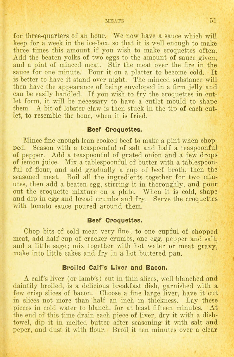 for three-quarters of an hour. We now have a sauce which will keep for a week in the ice-box, so that it is well enough to make three times this amount if you wish to make croquettes often. Add the beaten yolks of two eggs to the amount of sauce given, and a pint of minced meat. Stir the meat over the fire in the sauce for one minute. Pour it on a platter to become cold. It is better to have it stand over night. The minced substance will then have the appearance of being enveloped in a firm jelly and can be easily handled. If you wish to fry the croquettes in cut- let form, it will be necessary to have a cutlet mould to shape them. A bit of lobster claw is then stuck in the tip of each cut- let, to resemble the bone, when it is fried. Beef Croquettes. Mince fine enough lean cooked beef to make a pint when chop- ped. Season with a teaspoonful of salt and half a teaspoonful of pepper. Add a teaspoonful of grated onion and a few drops of iemon juice. Mix a tablespoonful of butter with a tablespoon- ful of flour, and add gradually a cup of beef broth, then the seasoned meat. Boil all the ingredients together for two min- utes, then add a beaten egg, stirring it in thoroughly, and pour out the croquette mixture on a plate. When it is cold, shape and dip in egg and bread crumbs and fry. Serve the croquettes with tomato sauce poured around them. Beef Croquettes. Chop bits of cold meat very fine; to one cupful of chopped meat, add half cup of cracker crumbs, one egg, pepper and salt, and a little sage; mix together with hot water or meat gravy, make into little cakes and fry in a hot buttered pan. Broiled Calf’s Liver and Bacon. A calf’s liver (or lamb’s) cut in thin slices, well blanched and daintily broiled, is a delicious breakfast dish, garnished with a few crisp slices of bacon. Choose a fine large liver, have it cut in slices not more than half an inch in thickness. Lay these pieces in cold water to blanch, for at least fifteen minutes. At the end of this time drain each piece of liver, dry it with a dish- towel, dip it in melted butter after seasoning it with salt and peper, and dust it with flour. Broil it ten minutes over a clear