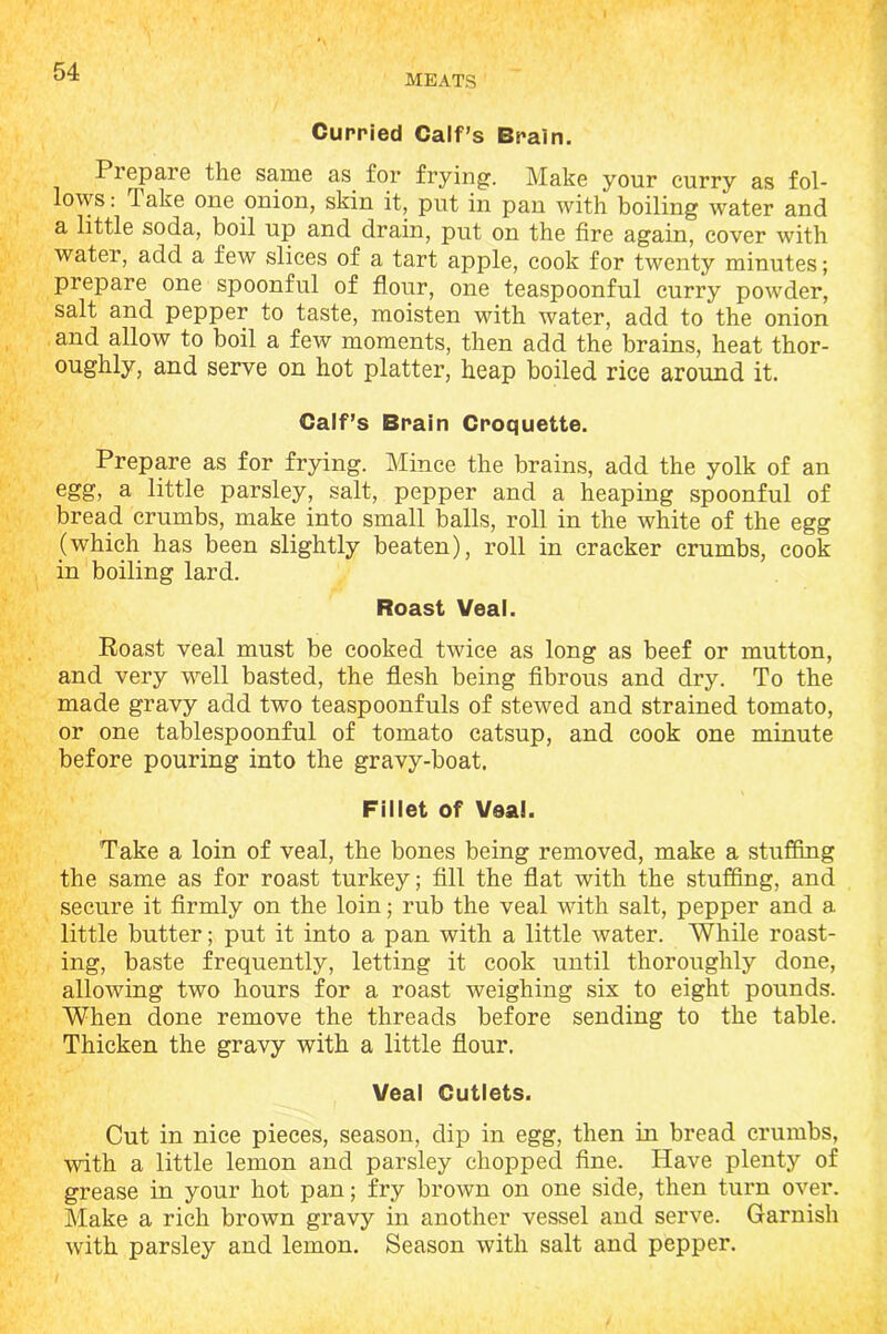 MEATS Curried Calf’s Brain. Piepare the same as for frying. Make your curry as fol- lows : Take one onion, skin it, put in pan with boiling water and a little soda, boil up and drain, put on the fire again, cover with water, add a few slices of a tart apple, cook for twenty minutes; prepare one spoonful of flour, one teaspoonful curry powder, salt and pepper to taste, moisten with water, add to the onion and allow to boil a few moments, then add the brains, heat thor- oughly, and serve on hot platter, heap boiled rice around it. Calf’s Brain Croquette. Prepare as for frying. Mince the brains, add the yolk of an egg, a little parsley, salt, pepper and a heaping spoonful of bread crumbs, make into small balls, roll in the white of the egg (which has been slightly beaten), roll in cracker crumbs, cook in boiling lard. Roast Veal. Roast veal must be cooked twice as long as beef or mutton, and very well basted, the flesh being fibrous and dry. To the made gravy add two teaspoonfuls of stewed and strained tomato, or one tablespoonful of tomato catsup, and cook one minute before pouring into the gravy-boat. Fillet of Veal. Take a loin of veal, the bones being removed, make a stuffing the same as for roast turkey; fill the flat with the stuffing, and secure it firmly on the loin; rub the veal with salt, pepper and a little butter; put it into a pan with a little water. While roast- ing, baste frequently, letting it cook until thoroughly done, allowing two hours for a roast weighing six to eight pounds. When done remove the threads before sending to the table. Thicken the gravy with a little flour. Veal Cutlets. Cut in nice pieces, season, dip in egg, then in bread crumbs, with a little lemon and parsley chopped fine. Have plenty of grease in your hot pan; fry brown on one side, then turn over. Make a rich brown gravy in another vessel and serve. Garnish with parsley and lemon. Season with salt and pepper.