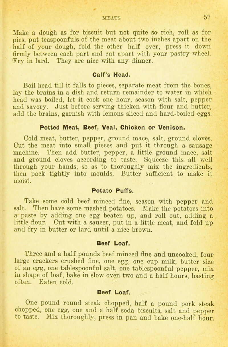 Make a dough as for biscuit but not quite so- rich, roll as for pies, put teaspoonfuls of the meat about two inches apart on the half of your dough, fold the other half over, press it down firmly between each part and cut apart with your pastry wheel. Fry in lard. They are nice with any dinner. Calf’s Head. Boil head till it falls to pieces, separate meat from the bones, lay the brains in a dish and return remainder to water in which head was boiled, let it cook one hour, season with salt, pepper and savory. Just before serving thicken with flour and butter, add the brains, garnish with lemons sliced and hard-boiled eggs. Potted Meat, Beef, Veal, Chicken or Venison. Cold meat, butter, pepper, ground mace, salt, ground cloves. Cut the meat into small pieces and put it through a sausage machine. Then add butter, pepper, a little ground mace, salt and ground cloves according to taste. Squeeze this all well through your hands, so as to thoroughly mix the ingredients, then pack tightly into moulds. Butter sufficient to make it moist. Potato Puffs. Take some cold beef minced fine, season with pepper and salt. Then have some mashed potatoes. Make the potatoes into a paste by adding one egg beaten up, and roll out, adding a little flour. Cut with a saucer, put in a little meat, and fold up and fry in butter or lard until a nice brown. Beef Loaf. Three and a half pounds beef minced fine and uncooked, four large crackers crushed fine, one egg, one cup milk, butter size of an egg, one tablespoonful salt, one tablespoonful pepper, mix in shape of loaf, bake in slow oven two and a half hours, basting often. Eaten cold. Beef Loaf. One pound round steak chopped, half a pound pork steak chopped, one egg, one and a half soda biscuits, salt and pepper to taste. Mix thoroughly, press in pan and bake one-half hour.