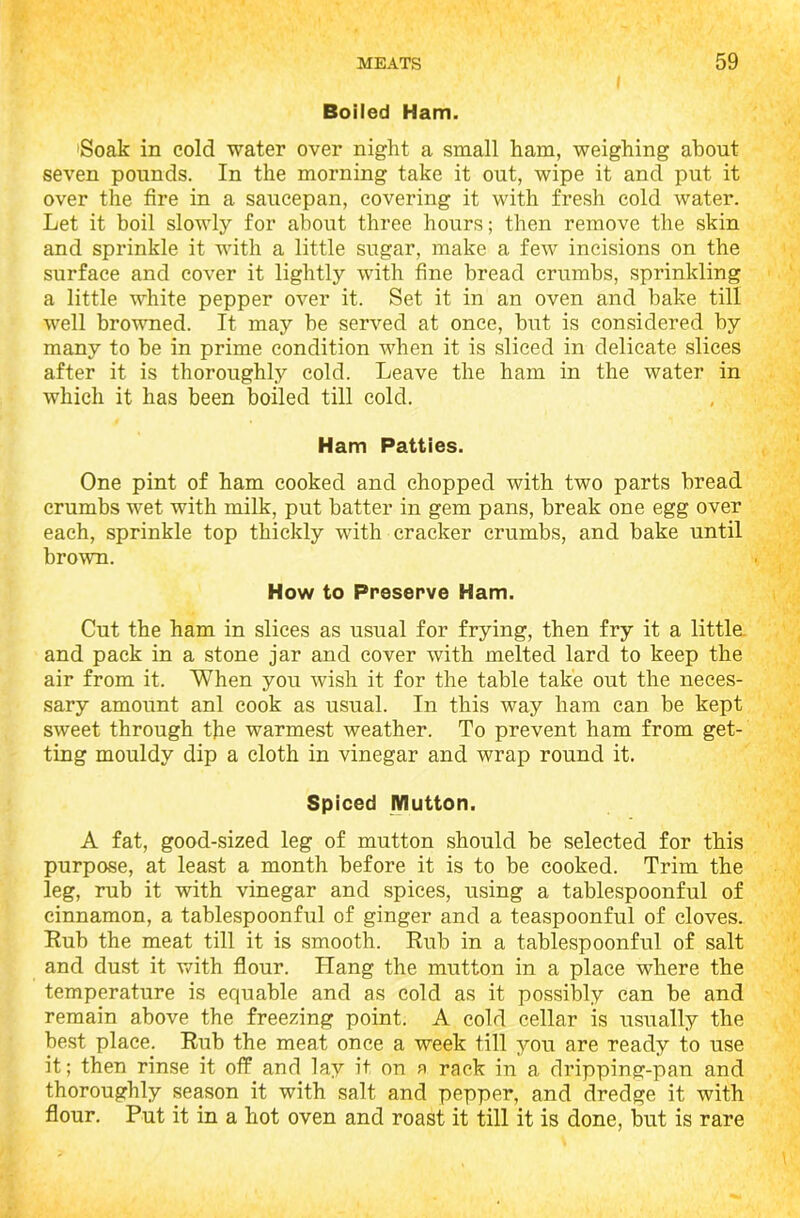 Boiled Ham. Soak in cold water over night a small ham, weighing about seven pounds. In the morning take it out, wipe it and put it over the fire in a saucepan, covering it with fresh cold water. Let it boil slowly for about three hours; then remove the skin and sprinkle it with a little sugar, make a few incisions on the surface and cover it lightly with fine bread crumbs, sprinkling a little white pepper over it. Set it in an oven and hake till well browned. It may be served at once, but is considered by many to be in prime condition when it is sliced in delicate slices after it is thoroughly cold. Leave the ham in the water in which it has been boiled till cold. Ham Patties. One pint of ham cooked and chopped with two parts bread crumbs wet with milk, put batter in gem pans, break one egg over each, sprinkle top thickly with cracker crumbs, and bake until brown. How to Preserve Ham. Cut the ham in slices as usual for frying, then fry it a little and pack in a stone jar and cover with melted lard to keep the air from it. When you wish it for the table take out the neces- sary amount anl cook as usual. In this way ham can be kept sweet through the warmest weather. To prevent ham from get- ting mouldy dip a cloth in vinegar and wrap round it. Spiced Mutton. A fat, good-sized leg of mutton should be selected for this purpose, at least a month before it is to be cooked. Trim the leg, rub it with vinegar and spices, using a tablespoonful of cinnamon, a tablespoonful of ginger and a teaspoonful of cloves. Rub the meat till it is smooth. Rub in a tablespoonful of salt and dust it with flour. Hang the mutton in a place where the temperature is equable and as cold as it possibly can be and remain above the freezing point. A cold cellar is usually the best place. Rub the meat once a week till you are ready to use it; then rinse it off and lay it on a rack in a dripping-pan and thoroughly season it with salt and pepper, and dredge it with flour. Put it in a hot oven and roast it till it is done, but is rare