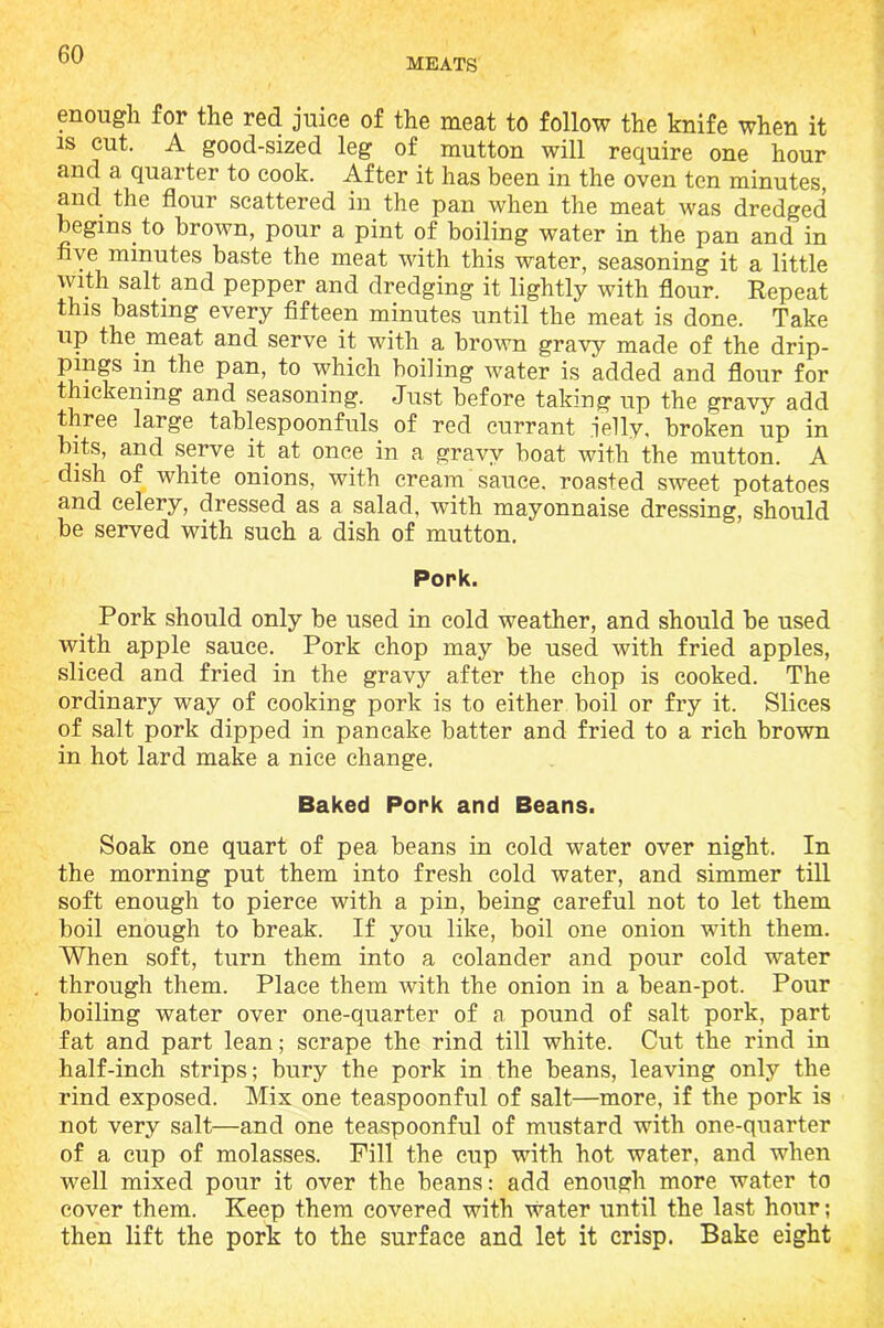 MEATS enough for the red juice of the meat to follow the knife when it is cut. A good-sized leg of mutton will require one hour and a quarter to cook. After it has been in the oven ten minutes, and the flour scattered in the pan when the meat was dredged begins, to brown, pour a pint of boiling water in the pan and in five minutes baste the meat with this water, seasoning it a little with salt.and pepper and dredging it lightly with flour. Repeat this basting every fifteen minutes until the meat is done. Take up the. meat and serve it with a brown gravy made of the drip- Pjnf ^ pan, to which boiling water is added and flour for thickening and seasoning. Just before taking up the gravy add three large tablespoonfuls of red currant jelly, broken up in bits, and serve it. at once in a gravy boat with the mutton. A dish of white onions, with cream sauce, roasted sweet potatoes and celery, dressed as a salad, with mayonnaise dressing, should be served with such a dish of mutton. Pork. Pork should only be used in cold weather, and should be used with apple sauce. Pork chop may be used with fried apples, sliced and fried in the gravy after the chop is cooked. The ordinary way of cooking pork is to either boil or fry it. Slices of salt pork dipped in pancake batter and fried to a rich brown in hot lard make a nice change. Baked Pork and Beans. Soak one quart of pea beans in cold water over night. In the morning put them into fresh cold water, and simmer till soft enough to pierce with a pin, being careful not to let them boil enough to break. If you like, boil one onion with them. When soft, turn them into a colander and pour cold water through them. Place them with the onion in a bean-pot. Pour boiling water over one-quarter of a pound of salt pork, part fat and part lean; scrape the rind till white. Cut the rind in half-inch strips; bury the pork in the beans, leaving only the rind exposed. Mix one teaspoonful of salt—more, if the pork is not very salt—and one teaspoonful of mustard with one-quarter of a cup of molasses. Fill the cup with hot water, and when well mixed pour it over the beans: add enough more water to cover them. Keep them covered with water until the last hour; then lift the pork to the surface and let it crisp. Bake eight