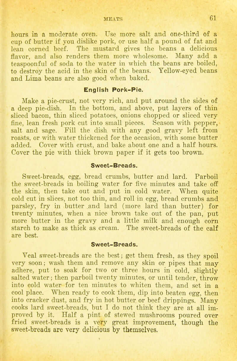 hours in a moderate oven. Use more salt and one-third of a eup of butter if you dislike pork, or use half a pound of fat and lean corned beef. The mustard gives the beans a delicious flavor, and also renders them more wholesome. Many add a teaspoonful of soda to the water in which the beans are boiled, to destroy the acid in the skin of the beans. Yellow-eyed beans and Lima beans are also good when baked. English Pork-Pie. Make a pie-crust, not very rich, and put around the sides of a deep pie-dish. In the bottom, and above, put layers of thin sliced bacon, thin sliced potatoes, onions chopped or sliced very fine, lean fresh pork cut into small pieces. Season with pepper, salt and sage. Fill the dish with any good gravy left from roasts, or with water thickened for the occasion, with some butter added. Cover with crust, and bake about one and a half hours. Cover the pie with thick brown paper if it gets too brown. Sweet-Breads. Sweet-breads, egg, bread crumbs, butter and lard. Parboil the sweet-breads in boiling water for five minutes and take off the skin, then take out and put in cold water. When quite cold cut in slices, not too thin, and roll in egg, bread crumbs and parsley, fry in butter and lard (more lard than butter) for twenty minutes, when a nice brown take out of the pan, put more butter in the gravy and a little milk and enough corn starch to make as thick as cream. The sweet-breads of the calf are best. Sweet-Breads. Veal sweet-breads are the best; get them fresh, as they spoil very soon; wash them and remove any skin or pipes that may adhere, put to soak for two or three hours in cold, slightly salted water; then parboil twenty minutes, or until tender, throw into cold water for ten minutes to whiten them, and set in a cool place. When ready to cook them, dip into beaten egg, then into cracker dust, and fry in hot butter or beef drippings. Many cooks lard sweet-breads, but I do not think they are at all im- proved by it. Half a pint of stewed mushrooms poured over fried sweet-breads is a very great improvement, though the sweet-breads are very delicious by themselves.