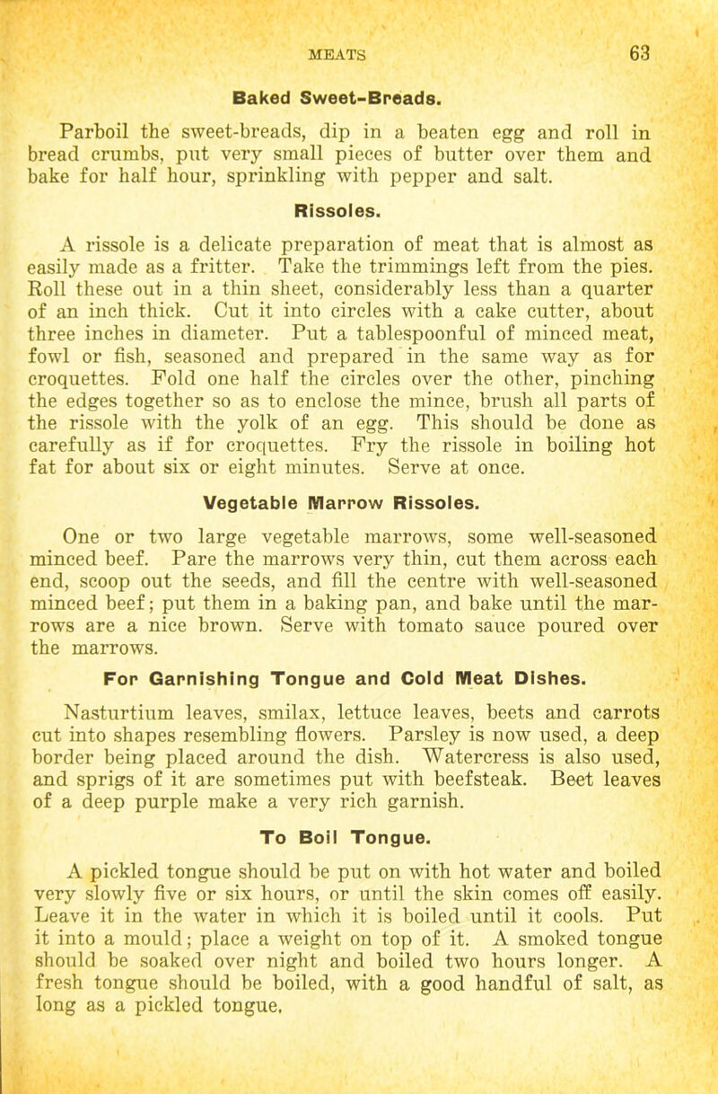 Baked Sweet-Breads. Parboil the sweet-breads, dip in a beaten egg and roll in bread crumbs, put very small pieces of butter over them and bake for half hour, sprinkling with pepper and salt. Rissoles. A rissole is a delicate preparation of meat that is almost as easily made as a fritter. Take the trimmings left from the pies. Roll these out in a thin sheet, considerably less than a quarter of an inch thick. Cut it into circles with a cake cutter, about three inches in diameter. Put a tablespoonful of minced meat, fowl or fish, seasoned and prepared in the same way as for croquettes. Fold one half the circles over the other, pinching the edges together so as to enclose the mince, brush all parts of the rissole with the yolk of an egg. This should be done as carefully as if for croquettes. Fry the rissole in boiling hot fat for about six or eight minutes. Serve at once. Vegetable Marrow Rissoles. One or two large vegetable marrows, some well-seasoned minced beef. Pare the marrows very thin, cut them across each end, scoop out the seeds, and fill the centre with well-seasoned minced beef; put them in a baking pan, and bake until the mar- rows are a nice brown. Serve with tomato sauce poured over the marrows. For Garnishing Tongue and Cold Meat Dishes. Nasturtium leaves, smilax, lettuce leaves, beets and carrots cut into shapes resembling flowers. Parsley is now used, a deep border being placed around the dish. Watercress is also used, and sprigs of it are sometimes put with beefsteak. Beet leaves of a deep purple make a very rich garnish. To Boil Tongue. A pickled tongue should be put on with hot water and boiled very slowly five or six hours, or until the skin comes off easily. Leave it in the water in which it is boiled until it cools. Put it into a mould; place a weight on top of it. A smoked tongue should be soaked over night and boiled two hours longer. A fresh tongue should be boiled, with a good handful of salt, as long as a pickled tongue.