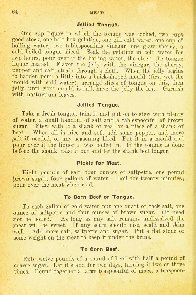 Jellied Tongue. One cup liquor in which the tongue was cooked, two cups good stock, one-half box gelatine, one gill cold water, one cup of boiling water, two tablespoonfuls vinegar, one glass sherry, a cold boiled tongue sliced. Soak the gelatine in cold water for two hours, pour over it the boiling water, the stock, the tongue liquor heated. Flavor the jelly with the vinegar, the sherry, pepper and salt, strain through a cloth. When the jelly begins to harden pour a little into a brick-shaped mould (first wet the mould with cold water), arrange slices of tongue on this, then jelly, until your mould is full, have the jelly the last. Garnish with nasturtium leaves. Jellied Tongue. Take a fresh tongue, trim it and put on to stew with plenty of water, a small handful of salt and a tablespoonful of brown sugar. Stew with it a shank of veal or a piece of a shank of beef. When all is nice and soft add some pepper, and more ,salt if needed, or any seasoning liked. Put it in a mould and pour over it the liquor it was boiled in. If the tongue is done before the shank, take it out and let the shank boil longer. Pickle for Meat. Eight pounds of salt, four ounces of saltpetre, one pound Jbrown sugar, four gallons of water. Boil for twenty minutes; pour over the meat when cool. To Corn Beef or Tongue. To each gallon of cold water put one quart of rock salt, one ounce of saltpetre and four ounces of brown sugar. (It need not be boiled.) As long as any salt remains undissolved the jneat will be sweet. If any scum should rise, scald and skim well. Add more salt, saltpetre and sugar. Put a flat stone or some weight on the meat to keep it under the brine. To Corn Beef. Rub twelve pounds of a round of beef with half a pound of coarse sugar. Let it stand for two days, turning it two or three times. Pound together a large teaspoonful of mace, a teaspoon-