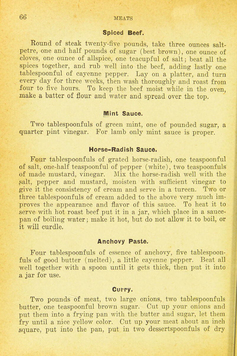 Spiced Beef. Round of steak twenty-five pounds, take three ounces salt- petre, one and half pounds of sugar (best brown), one ounce of cloves, one ounce of allspice, one teacupful of salt; beat all the spices together, and rub well into the beef, adding lastly one tablespoonful of cayenne pepper. Lay on a platter, and turn every day for three weeks, then wash thoroughly and roast from four to five hours. To keep the beef moist while in the oven, make a batter of flour and water and spread over the top. Mint Sauce. Two tablespoonfuls of green mint, one of pounded sugar, a quarter pint vinegar. For lamb only mint sauce is proper. Horse-Radish Sauce. Four tablespoonfuls of grated horse-radish, one teaspoonful of salt, one-half teaspoonful of pepper (white), two teaspoonfuls of made mustard, vinegar. Mix the horse-radish well with the Salt, pepper and mustard, moisten with sufficient vinegar to give it the consistency of cream and serve in a tureen. Two or three tablespoonfuls of cream added to the above very much im- proves the appearance and flavor of this sauce. To heat it to serve with hot roast beef put it in a jar, which place in a saucer pan of boiling water; make it hot, but do not allow it to boil, or it will curdle. Anchovy Paste. Four tablespoonfuls of essence of anchovy, five tablespoon- fuls of good butter (melted), a little cayenne pepper. Beat all well together with a spoon until it gets thick, then put it into a jar for use. Curry. Two pounds of meat, two large onions, two tablespoonfuls butter, one teaspoonful brown sugar. Cut up your onions and put them into a frying pan with the butter and sugar, let them fry until a nice yellow color. Cut up your meat about an inch square, put into the pan, put in two dessertspoonfuls of dry