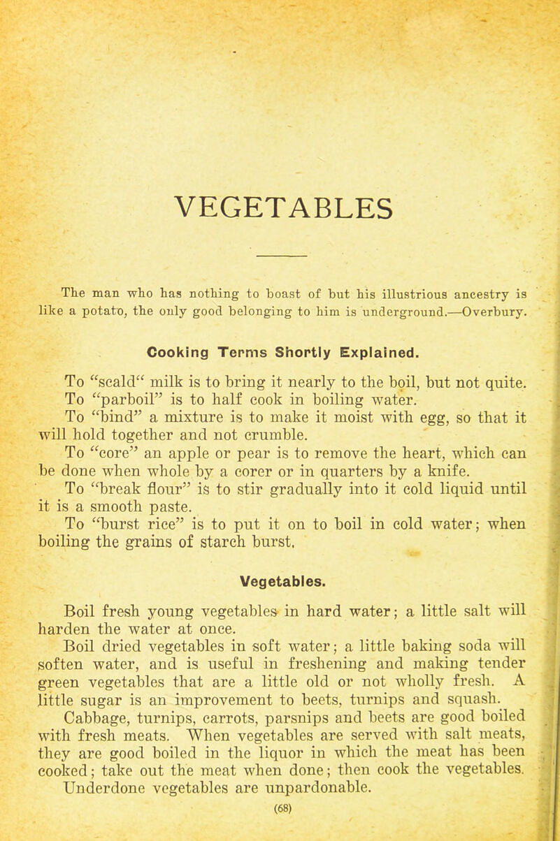 VEGETABLES The man who has nothing to boast of but his illustrious ancestry is like a potato, the only good belonging to him is underground.—Overbury. Cooking Terms Shortly Explained. To “scald“ milk is to bring it nearly to the boil, but not quite. To “parboil” is to half cook in boiling water. To “bind” a mixture is to make it moist with egg, so that it will hold together and not crumble. To “core” an apple or pear is to remove the heart, which can be done when whole by a corer or in quarters by a knife. To “break flour” is to stir gradually into it cold liquid until it is a smooth paste. To “burst rice” is to put it on to boil in cold water; when boiling the grains of starch burst. Vegetables. Boil fresh young vegetables in hard water; a little salt will harden the water at once. Boil dried vegetables in soft water; a little baking soda will soften water, and is useful in freshening and making tender green vegetables that are a little old or not wholly fresh. A little sugar is an improvement to beets, turnips and squash. Cabbage, turnips, carrots, parsnips and beets are good boiled with fresh meats. When vegetables are served with salt meats, they are good boiled in the liquor in which the meat has been cooked; take out the meat when done; then cook the vegetables. Underdone vegetables are unpardonable.