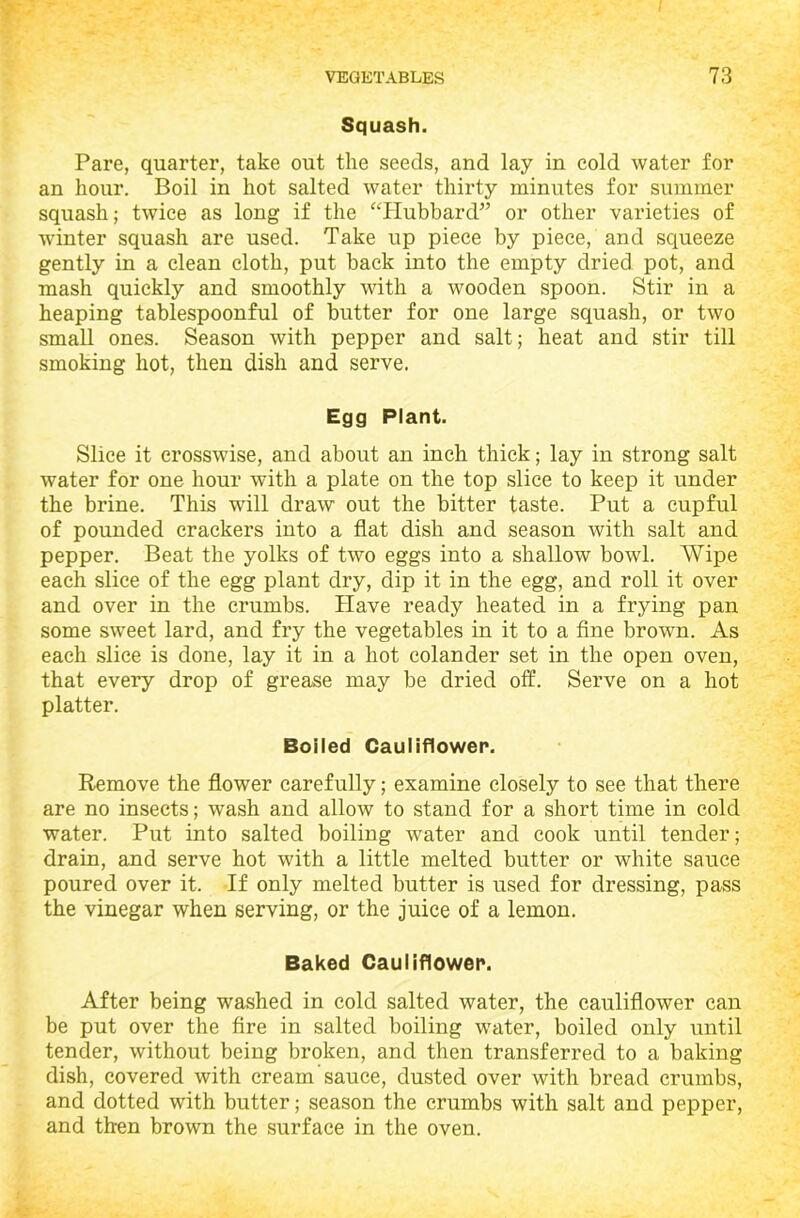 Squash. Pare, quarter, take out the seeds, and lay in cold water for an hour. Boil in hot salted water thirty minutes for summer squash; twice as long if the “Hubbard” or other varieties of winter squash are used. Take up piece by piece, and squeeze gently in a clean cloth, put back into the empty dried pot, and mash quickly and smoothly with a wooden spoon. Stir in a heaping tablespoonful of butter for one large squash, or two small ones. Season with pepper and salt; heat and stir till smoking hot, then dish and serve. Egg Plant. Slice it crosswise, and about an inch thick; lay in strong salt water for one hour with a plate on the top slice to keep it under the brine. This will draw out the bitter taste. Put a cupful of pounded crackers into a flat dish and season with salt and pepper. Beat the yolks of two eggs into a shallow bowl. Wipe each slice of the egg plant dry, dip it in the egg, and roll it over and over in the crumbs. Have ready heated in a frying pan some sweet lard, and fry the vegetables in it to a fine brown. As each slice is done, lay it in a hot colander set in the open oven, that every drop of grease may be dried off. Serve on a hot platter. Boiled Cauliflower. Remove the flower carefully; examine closely to see that there are no insects; wash and allow to stand for a short time in cold water. Put into salted boiling water and cook until tender; drain, and serve hot with a little melted butter or white sauce poured over it. If only melted butter is used for dressing, pass the vinegar when serving, or the juice of a lemon. Baked Cauliflower. After being washed in cold salted water, the cauliflower can be put over the fire in salted boiling water, boiled only until tender, without being broken, and then transferred to a baking dish, covered with cream sauce, dusted over with bread crumbs, and dotted with butter; season the crumbs with salt and pepper, and then brown the surface in the oven.