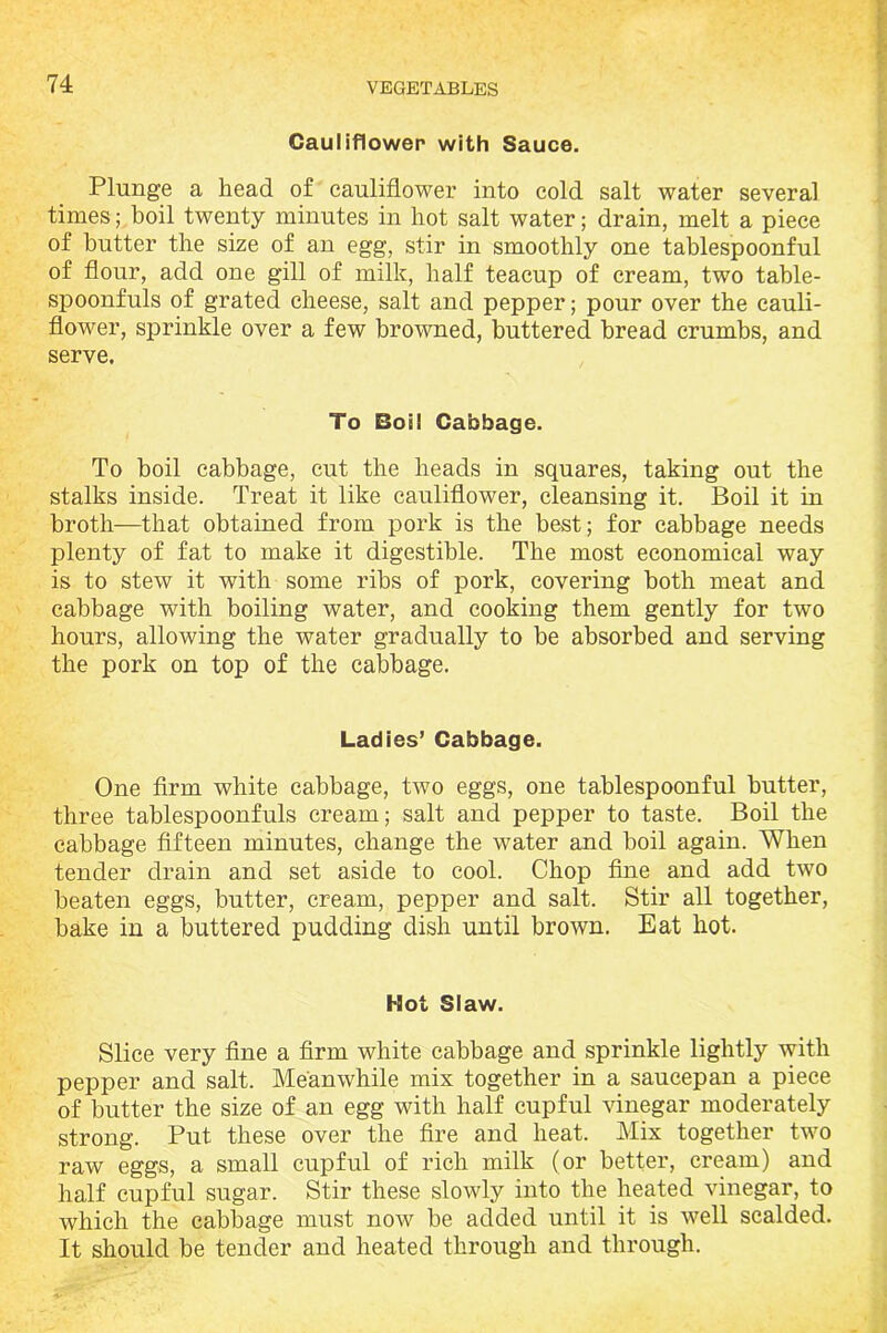 Cauliflower with Sauce. Plunge a head of cauliflower into cold salt water several times; boil twenty minutes in hot salt water; drain, melt a piece of butter the size of an egg, stir in smoothly one tablespoonful of flour, add one gill of milk, half teacup of cream, two table- spoonfuls of grated cheese, salt and pepper; pour over the cauli- flower, sprinkle over a few browned, buttered bread crumbs, and serve. To Boil Cabbage. To boil cabbage, cut the heads in squares, taking out the stalks inside. Treat it like cauliflower, cleansing it. Boil it in broth—that obtained from pork is the best; for cabbage needs plenty of fat to make it digestible. The most economical way is to stew it with some ribs of pork, covering both meat and cabbage with boiling water, and cooking them gently for two hours, allowing the water gradually to be absorbed and serving the pork on top of the cabbage. Ladies’ Cabbage. One firm white cabbage, two eggs, one tablespoonful butter, three tablespoonfuls cream; salt and pepper to taste. Boil the cabbage fifteen minutes, change the water and boil again. When tender drain and set aside to cool. Chop fine and add two beaten eggs, butter, cream, pepper and salt. Stir all together, bake in a buttered pudding dish until brown. Eat hot. Hot Slaw. Slice very fine a firm white cabbage and sprinkle lightly with pepper and salt. Meanwhile mix together in a saucepan a piece of butter the size of an egg with half cupful vinegar moderately strong. Put these over the fire and heat. Mix together two raw eggs, a small cupful of rich milk (or better, cream) and half cupful sugar. Stir these slowly into the heated vinegar, to which the cabbage must now be added until it is well scalded. It should be tender and heated through and through.