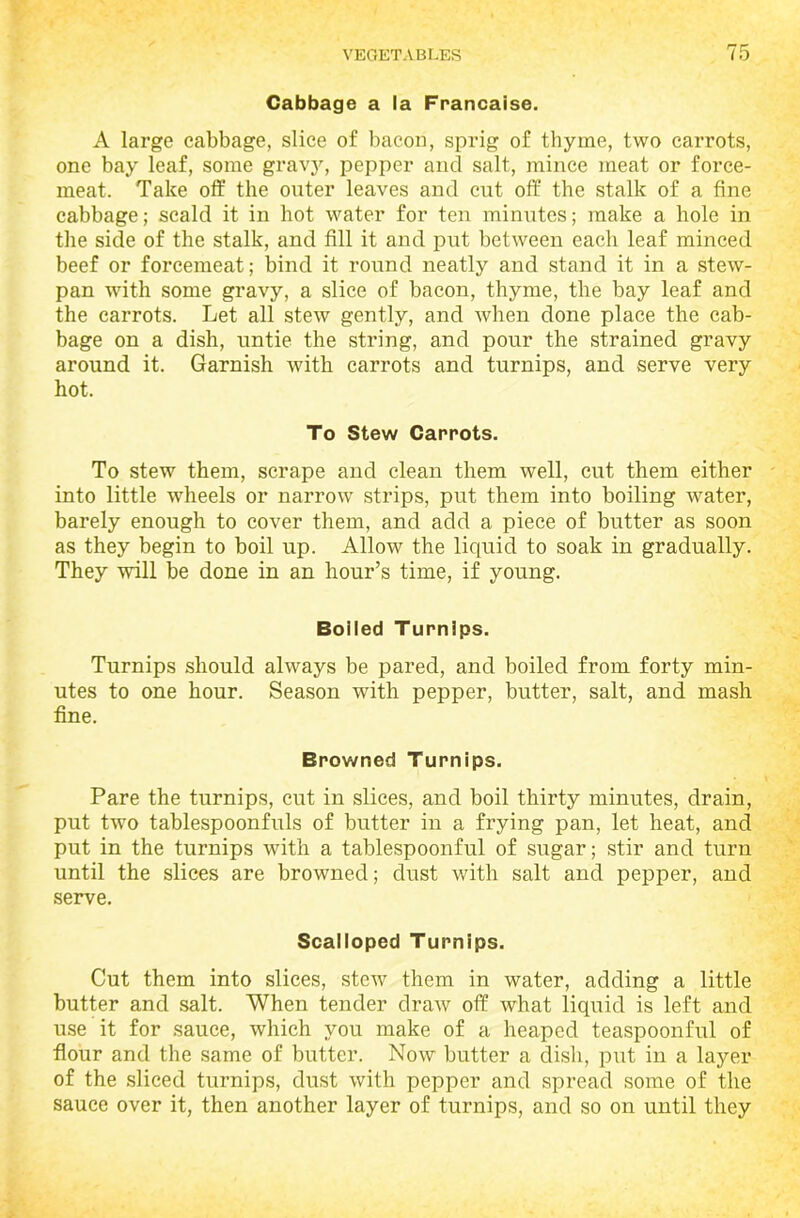 Cabbage a la Francaise. A large cabbage, slice of bacon, sprig of thyme, two carrots, one bay leaf, some gravy, pepper and salt, mince meat or force- meat. Take off the outer leaves and cut off the stalk of a fine cabbage; scald it in hot water for ten minutes; make a hole in the side of the stalk, and fill it and put between each leaf minced beef or forcemeat; bind it round neatly and stand it in a stew- pan with some gravy, a slice of bacon, thyme, the bay leaf and the carrots. Let all stew gently, and when done place the cab- bage on a dish, untie the string, and pour the strained gravy around it. Garnish with carrots and turnips, and serve very hot. To Stew Carrots. To stew them, scrape and clean them well, cut them either into little wheels or narrow strips, put them into boiling water, barely enough to cover them, and add a piece of butter as soon as they begin to boil up. Allow the liquid to soak in gradually. They will be done in an hour’s time, if young. Boiled Turnips. Turnips should always be pared, and boiled from forty min- utes to one hour. Season with pepper, butter, salt, and mash fine. Browned Turnips. Pare the turnips, cut in slices, and boil thirty minutes, drain, put two tablespoonfuls of butter in a frying pan, let heat, and put in the turnips with a tablespoonful of sugar; stir and turn until the slices are browned; dust with salt and pepper, and serve. Scalloped Turnips. Cut them into slices, stew them in water, adding a little butter and salt. When tender draw off what liquid is left and use it for sauce, which you make of a heaped teaspoonful of flour and the same of butter. Now butter a dish, put in a layer of the sliced turnips, dust with pepper and spread some of the sauce over it, then another layer of turnips, and so on until they
