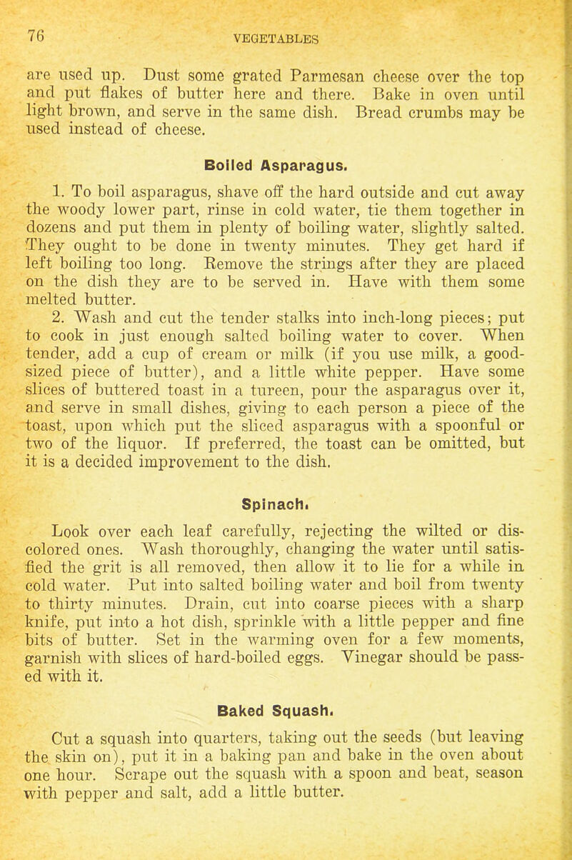 are used up. Dust some grated Parmesan cheese over the top and put flakes of butter here and there. Bake in oven until light brown, and serve in the same dish. Bread crumbs may be used instead of cheese. Boiled Asparagus. 1. To boil asparagus, shave off the hard outside and cut away the woody lower part, rinse in cold water, tie them together in dozens and put them in plenty of boiling water, slightly salted. They ought to be done in twenty minutes. They get hard if left boiling too long. Remove the strings after they are placed on the dish they are to be served in. Have with them some melted butter. 2. Wash and cut the tender stalks into inch-long pieces; put to cook in just enough salted boiling water to cover. When tender, add a cup of cream or milk (if you use milk, a good- sized piece of butter), and a little white pepper. Have some slices of buttered toast in a tureen, pour the asparagus over it, and serve in small dishes, giving to each person a piece of the toast, upon which put the sliced asparagus with a spoonful or two of the liquor. If preferred, the toast can be omitted, but it is a decided improvement to the dish. Spinachi Look over each leaf carefully, rejecting the wilted or dis- colored ones. Wash thoroughly, changing the water until satis- fied the grit is all removed, then allow it to lie for a while in cold water. Put into salted boiling water and boil from twenty to thirty minutes. Drain, cut into coarse pieces with a sharp knife, put into a hot dish, sprinkle ‘with a little pepper and fine bits of butter. Set in the warming oven for a few moments, garnish with slices of hard-boiled eggs. Vinegar should be pass- ed with it. Baked Squash. Cut a squash into quarters, taking out the seeds (but leaving the skin on), put it in a baking pan and bake in the oven about one hour. Scrape out the squash with a spoon and beat, season with pepper and salt, add a little butter.