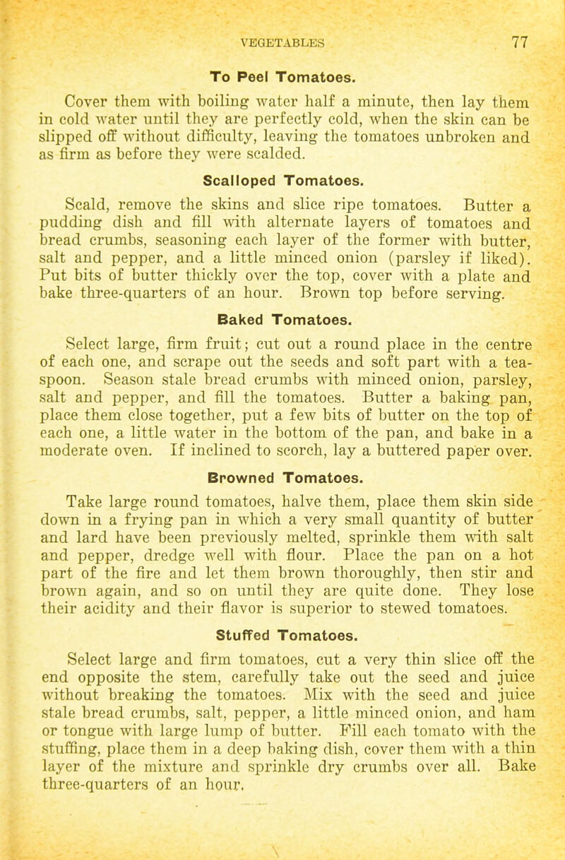 To Peel Tomatoes. Cover them with boiling water half a minute, then lay them in cold water until they are perfectly cold, when the skin can be slipped off without difficulty, leaving the tomatoes unbroken and as firm as before they were scalded. Scalloped Tomatoes. Scald, remove the skins and slice ripe tomatoes. Butter a pudding dish and fill with alternate layers of tomatoes and bread crumbs, seasoning each layer of the former with butter, salt and pepper, and a little minced onion (parsley if liked). Put bits of butter thickly over the top, cover with a plate and bake three-quarters of an hour. Brown top before serving. Baked Tomatoes. Select large, firm fruit; cut out a round place in the centre of each one, and scrape out the seeds and soft part with a tea- spoon. Season stale bread crumbs with minced onion, parsley, salt and pepper, and fill the tomatoes. Butter a baking pan, place them close together, put a few bits of butter on the top of each one, a little water in the bottom of the pan, and bake in a moderate oven. If inclined to scorch, lay a buttered paper over. Browned Tomatoes. Take large round tomatoes, halve them, place them skin side down in a frying pan in which a very small quantity of butter and lard have been previously melted, sprinkle them with salt and pepper, dredge well with flour. Place the pan on a hot. part of the fire and let them brown thoroughly, then stir and brown again, and so on until they are quite done. They lose their acidity and their flavor is superior to stewed tomatoes. Stuffed Tomatoes. Select large and firm tomatoes, cut a very thin slice off the end opposite the stem, carefully take out the seed and juice without breaking the tomatoes. Mix with the seed and juice stale bread crumbs, salt, pepper, a little minced onion, and ham or tongue with large lump of butter. Fill each tomato with the stuffing, place them in a deep baking dish, cover them with a thin layer of the mixture and sprinkle dry crumbs over all. Bake three-quarters of an hour.