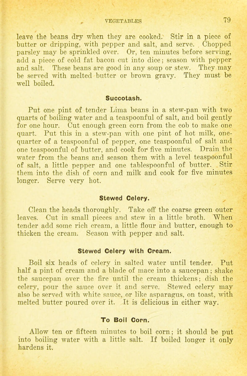 leave the beans dry when they are cooked. Stir in a piece of butter or dripping, with pepper and salt, and serve. Chopped parsley may be sprinkled over. Or, ten minutes before serving, add a piece of cold fat bacon cut into dice; season with pepper and salt. These beans are good in any soup or stew. They may be served with melted butter or brown gravy. They must be well boiled. Succotash. Put one pint of tender Lima beans in a stew-pan with two quarts of boiling water and a teaspoonful of salt, and boil gently for one hour. Cut enough green corn from the cob to make one quart. Put this in a stew-pan with one pint of hot milk, one- quarter of a teaspoonful of pepper, one teaspoonful of salt and one teaspoonful of butter, and cook for five minutes. Drain the water from the beans and season them with a level teaspoonful of salt, a little pepper and one tablespoonful of butter. Stir them into the dish of corn and milk and cook for five minutes longer. Serve very hot. Stewed Celery. Clean the heads thoroughly. Take off the coarse green outer leaves. Cut in small pieces and stew in a little broth. When tender add some rich cream, a little flour and butter, enough to thicken the cream. Season with pepper and salt. Stewed Celery with Cream. Boil six heads of celery in salted water until tender. Put half a pint of cream and a blade of mace into a saucepan; shake the saucepan over the fire until the cream thickens; dish the celery, pour the sauce over it and serve. Stewed celery may also be served with white sauce, or like asparagus, on toast, with melted butter poured over it. It is delicious in either way. To Boil Corn. Allow ten or fifteen minutes to boil corn; it should be put into boiling water with a little salt. If boiled longer it only hardens it.