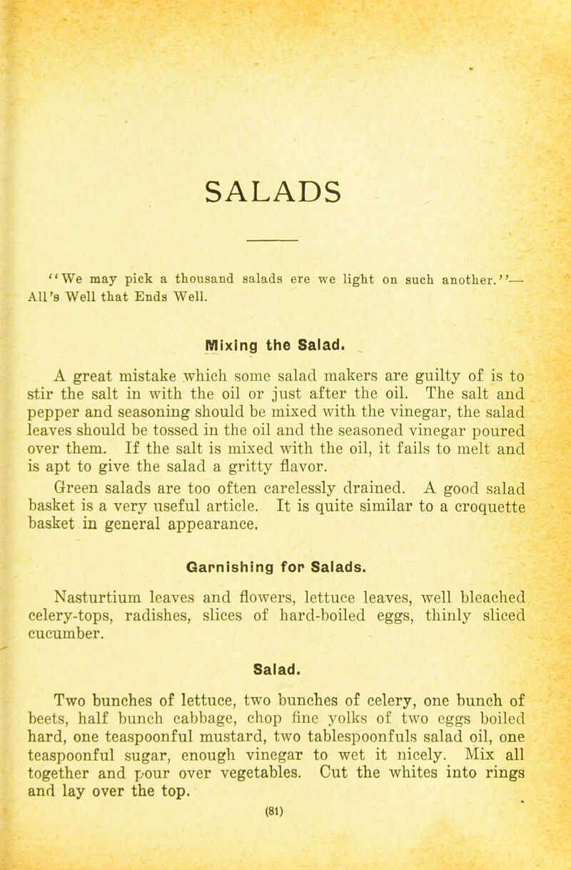 SALADS “We may pick a thousand salads ere we light on such another.”— All’s Well that Ends Well. Mixing the Salad. A great mistake which some salad makers are guilty of is to stir the salt in with the oil or just after the oil. The salt and pepper and seasoning should be mixed with the vinegar, the salad leaves should be tossed in the oil and the seasoned vinegar poured over them. If the salt is mixed with the oil, it fails to melt and is apt to give the salad a gritty flavor. Green salads are too often carelessly drained. A good salad basket is a very useful article. It is quite similar to a croquette basket in general appearance. Garnishing for Salads. Nasturtium leaves and flowers, lettuce leaves, well bleached celery-tops, radishes, slices of hard-boiled eggs, thinly sliced cucumber. Salad. Two bunches of lettuce, two bunches of celery, one bunch of beets, half bunch cabbage, chop fine yolks of two eggs boiled hard, one teaspoonful mustard, two tablespoonfuls salad oil, one teaspoonful sugar, enough vinegar to wet it nicely. Mix all together and pour over vegetables. Cut the whites into rings and lay over the top.