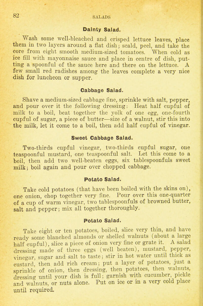 Dainty Salad. Wash some well-bleached and crisped lettuce leaves, place them in two layers around a flat dish; scald, peel, and take the core from eight smooth medium-sized tomatoes. When cold as ice fill with mayonnaise sauce and place in centre of dish, put- ting a spoonful of the sauce here and there on the lettuce. A few small red radishes among the leaves complete a very nice dish for luncheon or supper. Cabbage Salad. Shave a medium-sized cabbage fine, sprinkle with salt, pepper, and pour over it the following dressing: Heat half cupful of milk to a boil, beat together the yolk of one egg, one-fourth cupful of sugar, a piece of butter—size of a walnut, stir this into the milk, let it come to a boil, then add half cupful of vinegar. Sweet Cabbage Salad. Two-thirds cupful vinegar, two-thirds cupful sugar, one teaspoonful mustard, one teaspoonful salt. Let this come to a boil, then add two well-beaten eggs, six tablespoonfuls sweet milk; boil again and pour over chopped cabbage. Potato Salad. Take cold potatoes (that have been boiled with the skins on), one onion, chop together very fine. Pour over this one-quarter of a cup of warm vinegar, two tablespoonfuls of browned butter, salt and pepper; mix all together thoroughly. Potato Salad. Take eight or ten potatoes, boiled, slice very thin, and have ready some blanched almonds or shelled walnuts (about a large half cupful), slice a piece of onion very fine or grate it. A salad dressing made of three eggs (well beaten), mustard, peppei, vinegar, sugar and salt to taste; stir in hot water until thick as custard, then add rich cream; put a layer of potatoes, just a sprinkle of onion, then dressing, then potatoes, then walnuts, dressing until your dish is full; garnish with cucumber, pickle and walnuts, or nuts alone. Put on ice or in a very cold place until required.