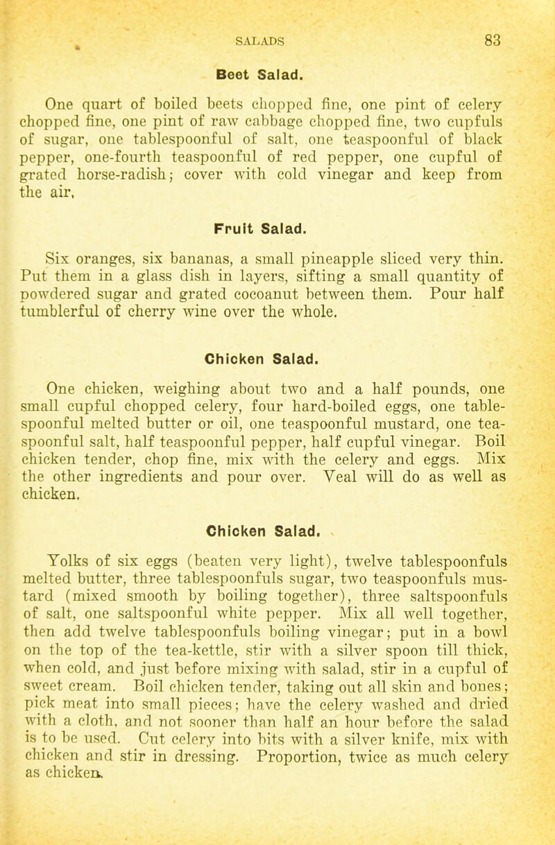 Beet Salad. One quart of boiled beets chopped fine, one pint of celery- chopped fine, one pint of raw cabbage chopped fine, two cupfuls of sugar, one tablespoonful of salt, one teaspoonful of black pepper, one-fourth teaspoonful of red pepper, one cupful of grated horse-radish; cover with cold vinegar and keep from the air, Fruit Salad. Six oranges, six bananas, a small pineapple sliced very thin. Put them in a glass dish in layers, sifting a small quantity of powdered sugar and grated cocoanut between them. Pour half tumblerful of cherry wine over the whole. Chicken Salad. One chicken, weighing about two and a half pounds, one small cupful chopped celery, four hard-boiled eggs, one table- spoonful melted butter or oil, one teaspoonful mustard, one tea- spoonful salt, half teaspoonful pepper, half cupful vinegar. Boil chicken tender, chop fine, mix with the celery and eggs. Mix the other ingredients and pour over. Veal will do as well as chicken, Chicken Salad. Yolks of six eggs (beaten very light), twelve tablespoonfuls melted butter, three tablespoonfuls sugar, two teaspoonfuls mus- tard (mixed smooth by boiling together), three saltspoonfuls of salt, one saltspoonful white pepper. Mix all well together, then add twelve tablespoonfuls boiling vinegar; put in a bowl on the top of the tea-kettle, stir with a silver spoon till thick, when cold, and just before mixing with salad, stir in a cupful of sweet cream. Boil chicken tender, taking out all skin and bones; pick meat into small pieces; have the celery washed and dried with a cloth, and not sooner than half an hour before the salad is to be used. Cut celery into bits with a silver knife, mix with chicken and stir in dressing. Proportion, twice as much celery as chicken.