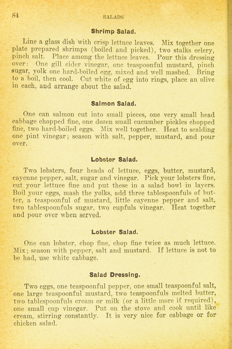 Shrimp Salad. Line a glass dish with crisp lettuce leaves. Mix together one plate prepared shrimps (boiled and picked), two stalks celery, pinch salt. Place among the lettuce leaves. Pour this dressing over: One gill cider vinegar, one teaspoonful mustard, pinch sugar, yolk one hard-boiled egg, mixed and well mashed. Bring to a boil, then cool. Cut white of egg into rings, place an olive in each, and arrange about the salad. Salmon Salad. One can salmon cut into small pieces, one very small head cabbage chopped fine, one dozen small cucumber pickles chopped fine, two hard-boiled eggs. Mix well together. Heat to scalding one pint vinegar; season with salt, pepper, mustard, and pour over. Lobster Salad. Two lobsters, four heads of lettuce, eggs, butter, mustard, cayenne pepper, salt, sugar and vinegar. Pick your lobsters fine, cut your lettuce fine and put these in a salad bowl in layers. Boil your eggs, mash the yolks, add three tablespoonfuls of but- ter, a teaspoonful of mustard, little cayenne pepper and salt, two tablespoonfuls sugar, two cupfuls vinegar. Heat together and pour over when served. Lobster Salad. One can lobster, chop fine, chop fine twice as much lettuce. Mix; season with pepper, salt and mustard. If lettuce is not to be had, use white cabbage. Salad Dressing. Two eggs, one teaspoonful pepper, one small teaspoonful salt, one large teaspoonful mustard, two teaspoonfuls melted butter, two tablespoonfuls cream or milk (or a little more if required), one small cup vinegar. Put on the stove and cook until like cream, stirring constantly. It is very nice for cabbage or for chicken salad.