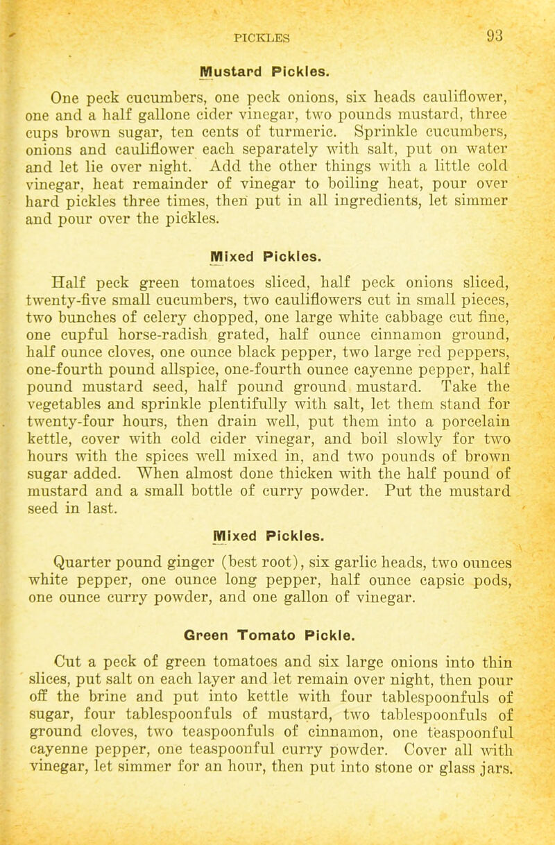 Mustard Pickles. One peck cucumbers, one peck onions, six beads cauliflower, one and a half gallone cider vinegar, two pounds mustard, three cups brown sugar, ten cents of turmeric. Sprinkle cucumbers, onions and cauliflower each separately with salt, put on water and let lie over night. Add the other things with a little cold vinegar, heat remainder of vinegar to boiling heat, pour over hard pickles three times, then put in all ingredients, let simmer and pour over the pickles. Mixed Pickles. Half peck green tomatoes sliced, half peck onions sliced, twenty-five small cucumbers, two cauliflowers cut in small pieces, two bunches of celery chopped, one large white cabbage cut fine, one cupful horse-radish grated, half ounce cinnamon ground, half ounce cloves, one ounce black pepper, two large red peppers, one-fourth pound allspice, one-fourth ounce cayenne pepper, half pound mustard seed, half pound ground mustard. Take the vegetables and sprinkle plentifully with salt, let them stand for twenty-four hours, then drain well, put them into a porcelain kettle, cover with cold cider vinegar, and boil slowly for two hours with the spices well mixed in, and two pounds of brown sugar added. When almost done thicken with the half pound of mustard and a small bottle of curry powder. Put the mustard seed in last. Mixed Pickles. Quarter pound ginger (best root), six garlic heads, two ounces white pepper, one ounce long pepper, half ounce capsic pods, one ounce curry powder, and one gallon of vinegar. Green Tomato Pickle. Cut a peck of green tomatoes and six large onions into thin slices, put salt on each layer and let remain over night, then pour off the brine and put into kettle with four tablespoonfuls of sugar, four tablespoonfuls of mustard, two tablespoonfuls of ground cloves, two teaspoonfuls of cinnamon, one teaspoonful cayenne pepper, one teaspoonful curry powder. Cover all with vinegar, let simmer for an hour, then put into stone or glass jars.