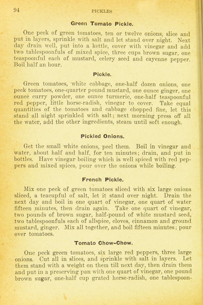 Green Tomato Pickle. One peek of green tomatoes, ten or twelve onions, slice and put in layers, sprinkle with salt and let stand over night. Next day drain well, put into a kettle, cover with vinegar and add two tablespoonfuls of mixed spice, three cups brown sugar, one teaspoonful each of mustard, celery seed and cayenne pepper. Boil half an hour. Pickle. Green tomatoes, white cabbage, one-half dozen onions, one peck tomatoes, one-quarter pound mustard, one ounce ginger, one ounce curry poAvder, one ounce turmeric, one-half teaspoonful red pepper, little horse-radish, vinegar to cover. Take equal quantities of the tomatoes and cabbage chopped fine, let this stand all night sprinkled with salt; next morning press off all the water, add the other ingredients, steam until soft enough. Pickled Onions. Get the small white onions, peel them. Boil in vinegar and water, about half and half, for ten minutes; drain, and put in bottles. Have vinegar boiling which is well spiced with red pep- pers and mixed spices, pour over the onions while boiling. French Pickle. Mix one peck of green tomatoes sliced with six large onions sliced, a teacupful of salt, let it stand over night. Drain the next day and boil in one quart of vinegar, one quart of water fifteen minutes, then drain again. Take one quart of vinegar, two pounds of brown sugar, half-pound of white mustard seed, two tablespoonfuls each of allspice, cloves, cinnamon and ground mustard, ginger. Mix all together, and boil fifteen minutes; pour over tomatoes. Tomato Chow-Chow. One peck green tomatoes, six large red peppers, three large onions. Cut all in slices, and sprinkle with salt in layers. Let them stand with a weight on them till next day, then drain them and put in a preserving pan with one quart of vinegar, one pound brown sugar, one-half cup grated horse-radish, one tablespoon-