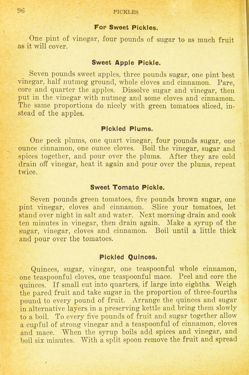 Fop Sweet Pickles. One pint of vinegar, four pounds of sugar to as much fruit as it will cover. Sweet Apple Pickle. Seven pounds sweet apples, three pounds sugar, one pint best vinegar, half nutmeg ground, whole cloves and cinnamon. Pare, core and quarter the apples. Dissolve sugar and vinegar, then put in the vinegar with nutmeg and some cloves and cinnamon. The same proportions do nicely with green tomatoes sliced, in- stead of the apples. Pickled Plums. One peck plums, one quart vinegar, four pounds sugar, one ounce cinnamon, one ounce cloves. Boil the vinegar, sugar and spices together, and pour over the plums. After they are cold drain off vinegar, heat it again and pour over the plums, repeat twice. Sweet Tomato Pickle. Seven pounds green tomatoes, five pounds brown sugar, one pint vinegar, cloves and cinnamon. Slice your tomatoes, let stand over night in salt and water. Next morning drain and cook ten minutes in vinegar, then drain again. Make a syrup of the sugar, vinegar, cloves and cinnamon. Boil until a little thick and pour over the tomatoes. Pickled Quinces. Quinces, sugar, vinegar, one teaspoonful whole cinnamon, one teaspoonful cloves, one teaspoonful mace. Peel and core the quinces. If small cut into quarters, if large into eighths. Weigh the pared fruit and take sugar in the proportion of three-fourths pound to every pound of fruit. Arrange the quinces and sugar in alternative layers in a preserving kettle and bring them slowly to a boil. To every five pounds of fruit and sugar together allow a cupful of strong vinegar and a teaspoonful of cinnamon, cloves and mace. When the syrup boils add spices and vinegar, and boil six minutes. With a split spoon remove the fruit and spread