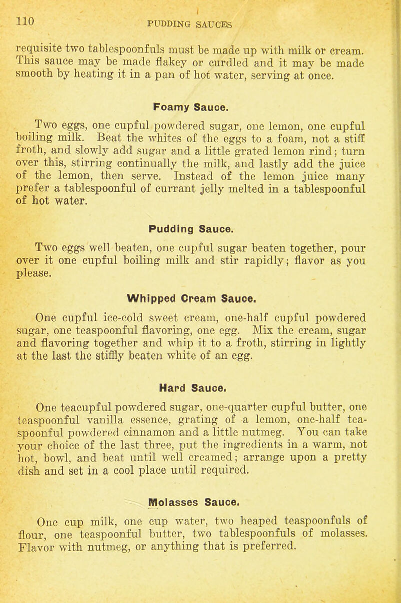 I 110 PUDDING SAUCES requisite two tablespoonfuls must be made up with milk or cream. This sauce may be made flakey or curdled and it may be made smooth by heating it in a pan of hot water, serving at once. Foamy Sauce. Two eggs, one cupful powdered sugar, one lemon, one cupful boiling milk. Beat the whites of the eggs to a foam, not a stiff froth, and slowly add sugar and a little grated lemon rind; turn over this, stirring continually the milk, and lastly add the juice of the lemon, then serve. Instead of the lemon juice many prefer a tablespoonful of currant jelly melted in a tablespoonful of hot water. Pudding Sauce. Two eggs well beaten, one cupful sugar beaten together, pour over it one cupful boiling milk and stir rapidly; flavor as you please. Whipped Cream Sauce. One cupful ice-cold sweet cream, one-half cupful powdered sugar, one teaspoonful flavoring, one egg. Mix the cream, sugar and flavoring together and whip it to a froth, stirring in lightly at the last the stiffly beaten white of an egg. Hard Sauce. One teacupful powdered sugar, one-quarter cupful butter, one teaspoonful vanilla essence, grating of a lemon, one-half tea- spoonful powdered cinnamon and a little nutmeg. You can take your choice of the last three, put the ingredients in a warm, not hot, bowl, and beat until well creamed; arrange upon a pretty dish and set in a cool place until required. Molasses Sauce. One cup milk, one cup water, two heaped teaspoonfuls of flour, one teaspoonful butter, two tablespoonfuls of molasses. Flavor with nutmeg, or anything that is preferred.