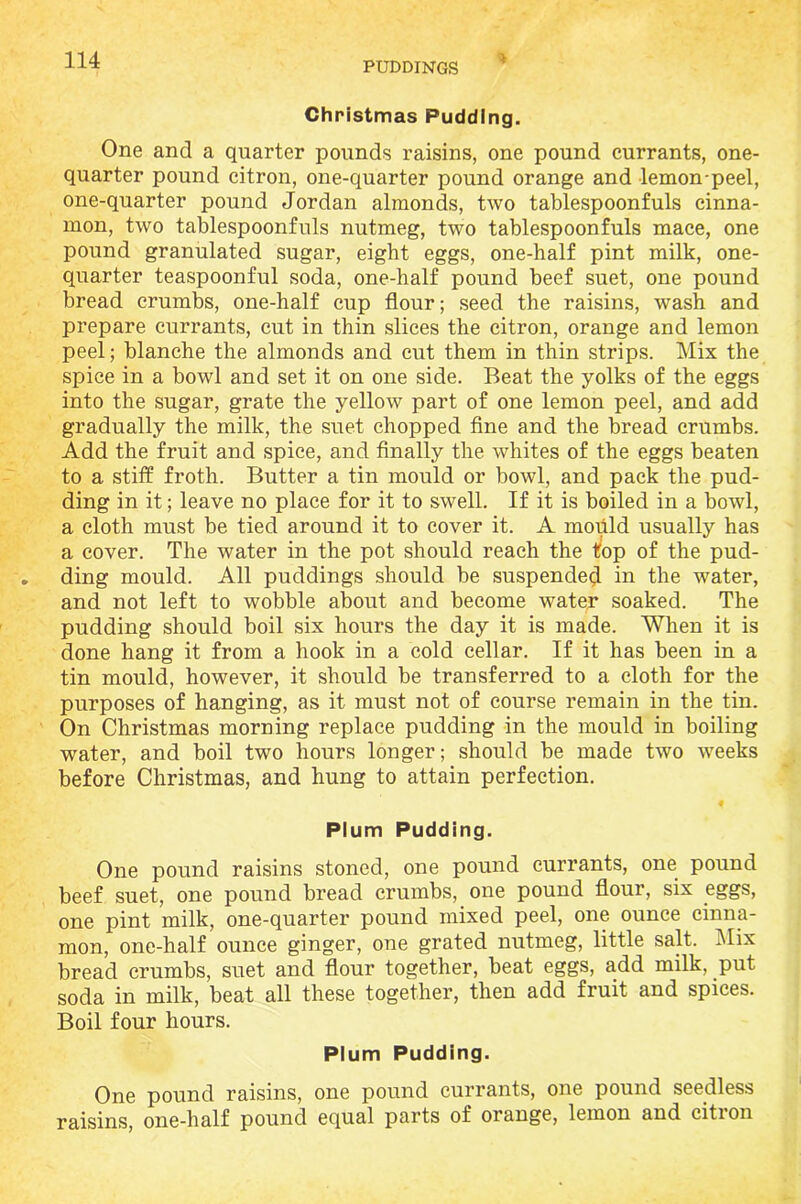 PUDDINGS Christmas Pudding. One and a quarter pounds raisins, one pound currants, one- quarter pound citron, one-quarter pound orange and lemon-peel, one-quarter pound Jordan almonds, two tablespoonfuls cinna- mon, two tablespoonfuls nutmeg, two tablespoonfuls mace, one pound granulated sugar, eight eggs, one-half pint milk, one- quarter teaspoonful soda, one-half pound beef suet, one pound bread crumbs, one-half cup flour; seed the raisins, wash and prepare currants, cut in thin slices the citron, orange and lemon peel; blanche the almonds and cut them in thin strips. Mix the spice in a bowl and set it on one side. Beat the yolks of the eggs into the sugar, grate the yellow part of one lemon peel, and add gradually the milk, the suet chopped fine and the bread crumbs. Add the fruit and spice, and finally the whites of the eggs beaten to a stiff froth. Butter a tin mould or bowl, and pack the pud- ding in it; leave no place for it to swell. If it is boiled in a bowl, a cloth must be tied around it to cover it. A mould usually has a cover. The water in the pot should reach the top of the pud- ding mould. All puddings should be suspended in the water, and not left to wobble about and become water soaked. The pudding should boil six hours the day it is made. When it is done hang it from a hook in a cold cellar. If it has been in a tin mould, however, it should be transferred to a cloth for the purposes of hanging, as it must not of course remain in the tin. On Christmas morning replace pudding in the mould in boiling water, and boil two hours longer; should be made two weeks before Christmas, and hung to attain perfection. f Plum Pudding. One pound raisins stoned, one pound currants, one pound beef suet, one pound bread crumbs, one pound flour, six eggs, one pint milk, one-quarter pound mixed peel, one ounce cinna- mon, one-half ounce ginger, one grated nutmeg, little salt. Mix bread crumbs, suet and flour together, beat eggs, add milk, put soda in milk, beat all these together, then add fruit and spices. Boil four hours. Plum Pudding. One pound raisins, one pound currants, one pound seedless raisins, one-lialf pound equal parts of orange, lemon and citron