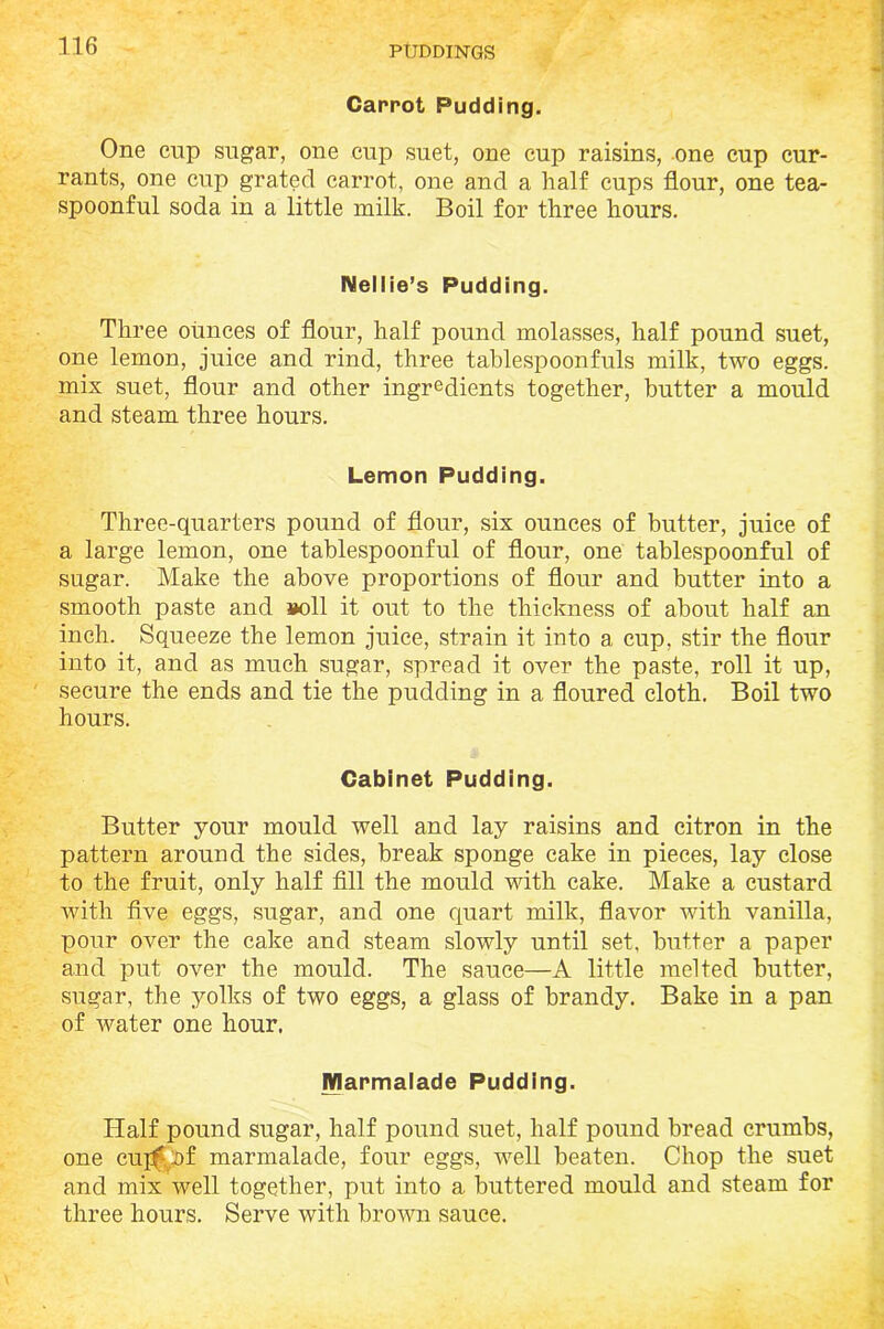 Carrot Pudding. One cup sugar, one cup suet, one cup raisins, one cup cur- rants, one cup grated carrot, one and a half cups flour, one tea- spoonful soda in a little milk. Boil for three hours. Nellie’s Pudding. Three ounces of flour, half pound molasses, half pound suet, one lemon, juice and rind, three tablespoonfuls milk, two eggs, mix suet, flour and other ingredients together, butter a mould and steam three hours. Lennon Pudding. Three-quarters pound of flour, six ounces of butter, juice of a large lemon, one tablespoonful of flour, one tablespoonful of sugar. Make the above proportions of flour and butter into a smooth paste and »oll it out to the thickness of about half an inch. Squeeze the lemon juice, strain it into a cup, stir the flour into it, and as much sugar, spread it over the paste, roll it up, secure the ends and tie the pudding in a floured cloth. Boil two hours. Cabinet Pudding. Butter your mould well and lay raisins and citron in the pattern around the sides, break sponge cake in pieces, lay close to the fruit, only half fill the mould with cake. Make a custard with five eggs, sugar, and one quart milk, flavor with vanilla, pour over the cake and steam slowly until set, butter a paper and put over the mould. The sauce—A little melted butter, sugar, the yolks of two eggs, a glass of brandy. Bake in a pan of water one hour. Marmalade Pudding. Half pound sugar, half pound suet, half pound bread crumbs, one cuff of marmalade, four eggs, well beaten. Chop the suet and mix well together, put into a buttered mould and steam for three hours. Serve with brown sauce.