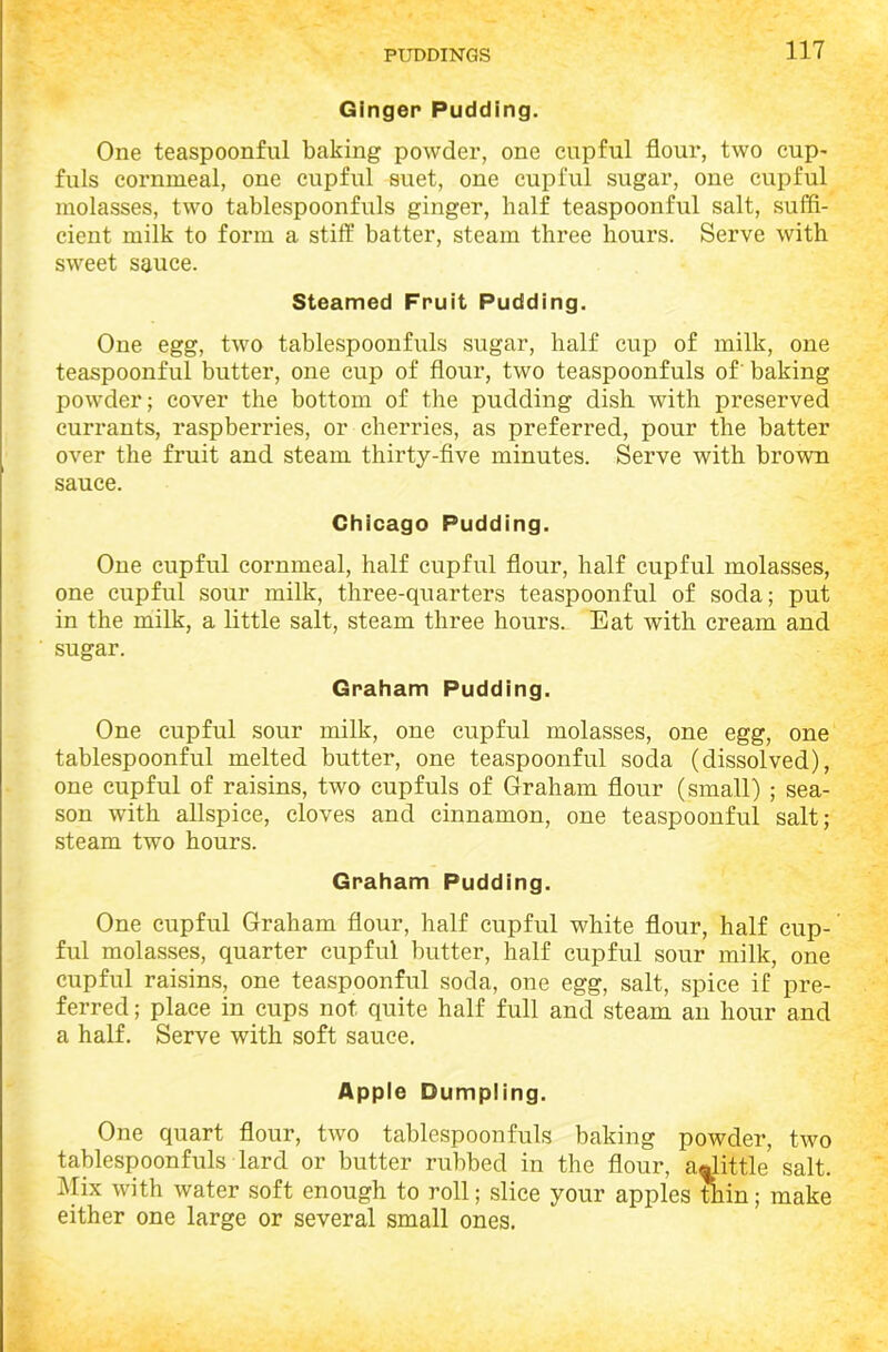 Ginger Pudding. One teaspoonful baking powder, one cupful flour, two cup- fuls cornmeal, one cupful suet, one cupful sugar, one cupful molasses, two tablespoonfuls ginger, half teaspoonful salt, suffi- cient milk to form a stiff batter, steam three hours. Serve with sweet sauce. Steamed Fruit Pudding. One egg, two tablespoonfuls sugar, half cup of milk, one teaspoonful butter, one cup of flour, two teaspoonfuls of' baking powder; cover the bottom of the pudding dish with preserved currants, raspberries, or cherries, as preferred, pour the batter over the fruit and steam thirty-five minutes. Serve with brown sauce. Chicago Pudding. One cupful cornmeal, half cupful flour, half cupful molasses, one cupful sour milk, three-quarters teaspoonful of soda; put in the milk, a little salt, steam three hours. Eat with cream and sugar. Graham Pudding. One cupful sour milk, one cupful molasses, one egg, one tablespoonful melted butter, one teaspoonful soda (dissolved), one cupful of raisins, two cupfuls of Graham flour (small) ; sea- son with allspice, cloves and cinnamon, one teaspoonful salt; steam two hours. Graham Pudding. One cupful Graham flour, half cupful white flour, half cup- ful molasses, quarter cupful butter, half cupful sour milk, one cupful raisins, one teaspoonful soda, one egg, salt, spice if pre- ferred ; place in cups not quite half full and steam an hour and a half. Serve with soft sauce. Apple Dumpling. One quart flour, two tablespoonfuls baking powder, two tablespoonfuls lard or butter rubbed in the flour, a«little salt. Mix with water soft enough to roll; slice your apples thin; make either one large or several small ones.