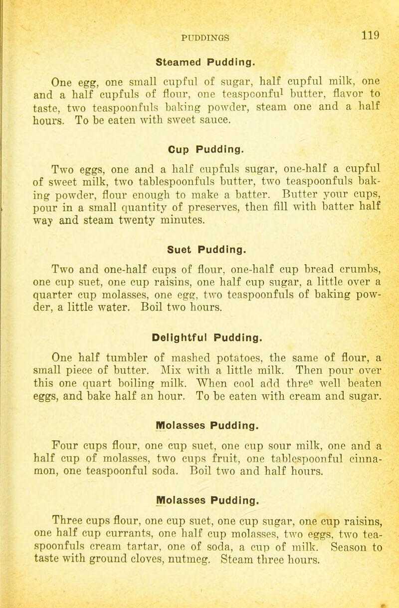 Steamed Pudding. One egg, one small cupful of sugar, half cupful milk, one and a half cupfuls of flour, one teaspoonfu1 butter, flavor to taste, two teaspoonfuls baking powder, steam one and a half hours. To he eaten with sweet sauce. Cup Pudding. Two eggs, one and a half cupfuls sugar, one-half a cupful of sweet milk, two tablespoonfuls butter, two teaspoonfuls bak- ing powder, flour enough to make a batter. Butter your cups, pour in a small quantity of preserves, then fill with hatter half way and steam twenty minutes. Suet Pudding. Two and one-half cups of flour, one-half cup bread crumbs, one cup suet, one cup raisins, one half cup sugar, a little over a quarter cup molasses, one egg, two teaspoonfuls of baking pow- der, a little water. Boil two hours. Delightful Pudding. One half tumbler of mashed potatoes, the same of flour, a small piece of butter. Mix with a little milk. Then pour over this one quart boiling milk. When cool add three well beaten eggs, and bake half an hour. To be eaten with cream and sugar. Molasses Pudding. Pour cups flour, one cup suet, one cup sour milk, one and a half cup of molasses, two cups fruit, one tablespoonful cinna- mon, one teaspoonful soda. Boil two and half hours. Molasses Pudding. Three cups flour, one cup suet, one cup sugar, one cup raisins, one half cup currants, one half cup molasses, two eggs, two tea- spoonfuls cream tartar, one of soda, a cup of milk. Season to taste with ground cloves, nutmeg. Steam three hours.