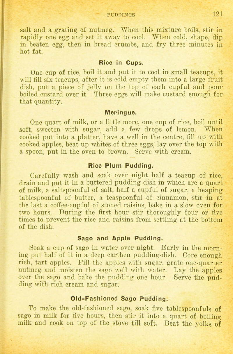 salt and a grating of nutmeg. When this mixture boils, stir in rapidly one egg and set it away to cool. When cold, shape, dip in beaten egg, then in bread crumbs, and fry three minutes in hot fat. Rice in Cups. One cup of rice, boil it and put it to cool in small teacups, it will fill six teacups, after it is cold empty them into a large fruit dish, put a piece of jelly on the top of each cupful and pour boiled custard over it. Three eggs will make custard enough for that quantity. Meringue. One quart of milk, or a little more, one cup of rice, boil until soft, sweeten with sugar, add a few drops of lemon. When cooked put into a platter, have a well in the centre, fill up with cooked apples, beat up whites of three eggs, lay over the top with a spoon, put in the oven to brown. Serve with cream. Rice Plum Pudding. Carefully wash and soak over night half a teacup of rice, drain and put it in a buttered pudding dish in which are a quart of milk, a saltspoonful of salt, half a cupful of sugar, a heaping tablespoonful of butter, a teaspoonful of cinnamon, stir in at the last a coffee-cupful of stoned raisins, bake in a slow oven for two hours. During the first hour stir thoroughly four or five times to prevent the rice and raisins from settling at the bottom of the dish. Sago and Apple Pudding. Soak a cup of sago in water over night. Early in the morn- ing put half of it in a deep earthen pudding-dish. Core enough rich, tart apples. Fill the apples with sugar, grate one-quarter nutmeg and moisten the sago well with water. Lay the apples over the sago and bake the pudding one hour. Serve the pud- ding with rich cream and sugar. Old-Fashioned Sago Pudding. To make the old-fashioned sago, soak five tablespoonfuls of sago in milk for five hours, then stir it into a quart of boiling milk and cook on top of the stove till soft. Beat the yolks of