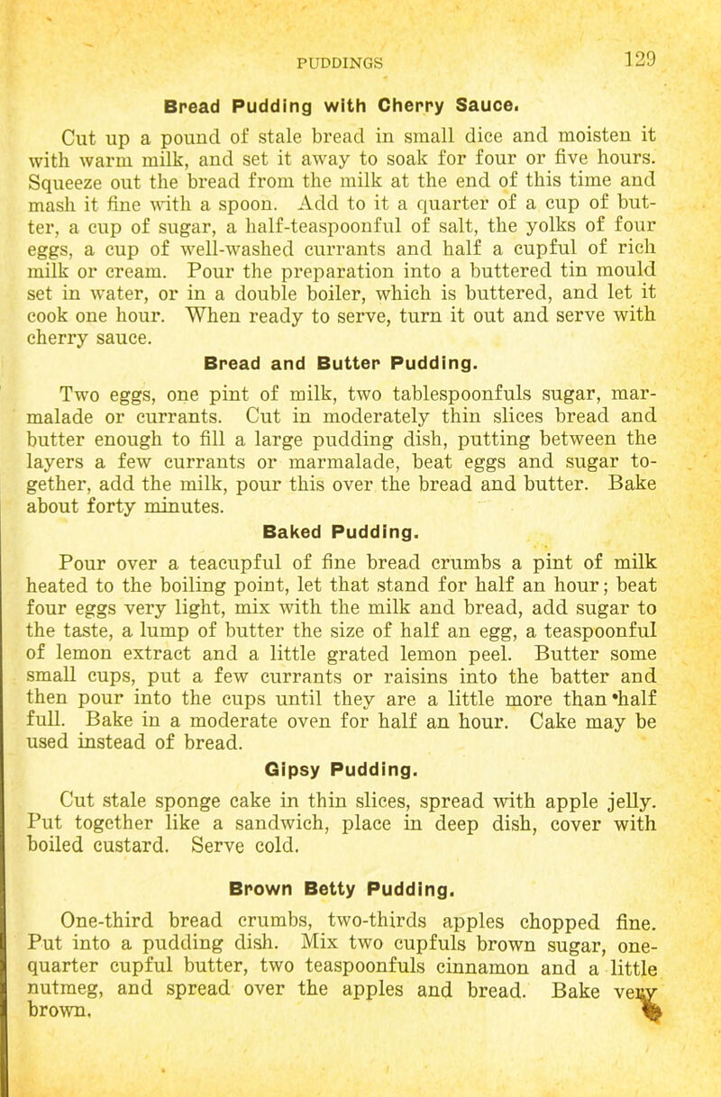 Bread Pudding with Cherry Sauce. Cut up a pound of stale bread in small dice and moisten it with warm milk, and set it away to soak for four or five hours. Squeeze out the bread from the milk at the end of this time and mash it fine with a spoon. Add to it a quarter of a cup of but- ter, a cup of sugar, a half-teaspoonful of salt, the yolks of four eggs, a cup of well-washed currants and half a cupful of rich milk or cream. Pour the preparation into a buttered tin mould set in water, or in a double boiler, which is buttered, and let it cook one hour. When ready to serve, turn it out and serve with cherry sauce. Bread and Butter Pudding. Two eggs, one pint of milk, two tablespoonfuls sugar, mar- malade or currants. Cut in moderately thin slices bread and butter enough to fill a large pudding dish, putting between the layers a few currants or marmalade, beat eggs and sugar to- gether, add the milk, pour this over the bread and butter. Bake about forty minutes. Baked Pudding. Pour over a teacupful of fine bread crumbs a pint of milk heated to the boiling point, let that stand for half an hour; beat four eggs very light, mix with the milk and bread, add sugar to the taste, a lump of butter the size of half an egg, a teaspoonful of lemon extract and a little grated lemon peel. Butter some small cups, put a few currants or raisins into the batter and then pour into the cups until they are a little more than‘half full. Bake in a moderate oven for half an hour. Cake may be used instead of bread. Gipsy Pudding. Cut stale sponge cake in thin slices, spread with apple jelly. Put together like a sandwich, place in deep dish, cover with boiled custard. Serve cold. Brown Betty Pudding. One-third bread crumbs, two-thirds apples chopped fine. Put into a pudding dish. Mix two cupfuls brown sugar, one- quarter cupful butter, two teaspoonfuls cinnamon and a little nutmeg, and spread over the apples and bread. Bake venv brown. %