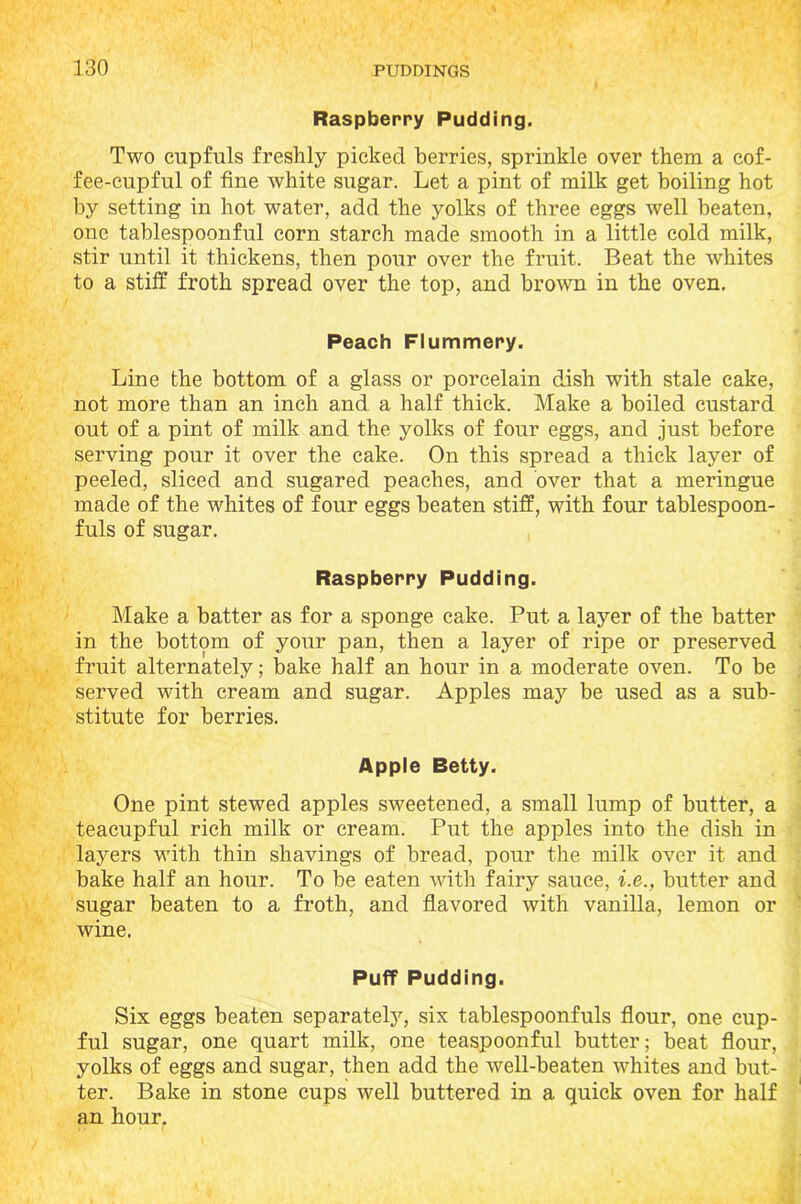 Raspberry Pudding. Two cupfuls freshly picked berries, sprinkle over them a cof- fee-cupful of fine white sugar. Let a pint of milk get boiling hot by setting in hot water, add the yolks of three eggs well beaten, one tablespoonful corn starch made smooth in a little cold milk, stir until it thickens, then pour over the fruit. Beat the whites to a stiff froth spread over the top, and brown in the oven. Peach Flummery. Line the bottom of a glass or porcelain dish with stale cake, not more than an inch and a half thick. Make a boiled custard out of a pint of milk and the yolks of four eggs, and just before serving pour it over the cake. On this spread a thick layer of peeled, sliced and sugared peaches, and over that a meringue made of the whites of four eggs beaten stiff, with four tablespoon- fuls of sugar. Raspberry Pudding. Make a batter as for a sponge cake. Put a layer of the batter in the bottom of your pan, then a layer of ripe or preserved fruit alternately; bake half an hour in a moderate oven. To be served with cream and sugar. Apples may be used as a sub- stitute for berries. Apple Betty. One pint stewed apples sweetened, a small lump of butter, a teacupful rich milk or cream. Put the apples into the dish in layers with thin shavings of bread, pour the milk over it and bake half an hour. To be eaten with fairy sauce, i.e., butter and sugar beaten to a froth, and flavored with vanilla, lemon or wine. Puff Pudding. Six eggs beaten separately, six tablespoonfuls flour, one cup- ful sugar, one quart milk, one teaspoonful butter; beat flour, yolks of eggs and sugar, then add the well-beaten whites and but- ter. Bake in stone cups well buttered in a quick oven for half an hour.