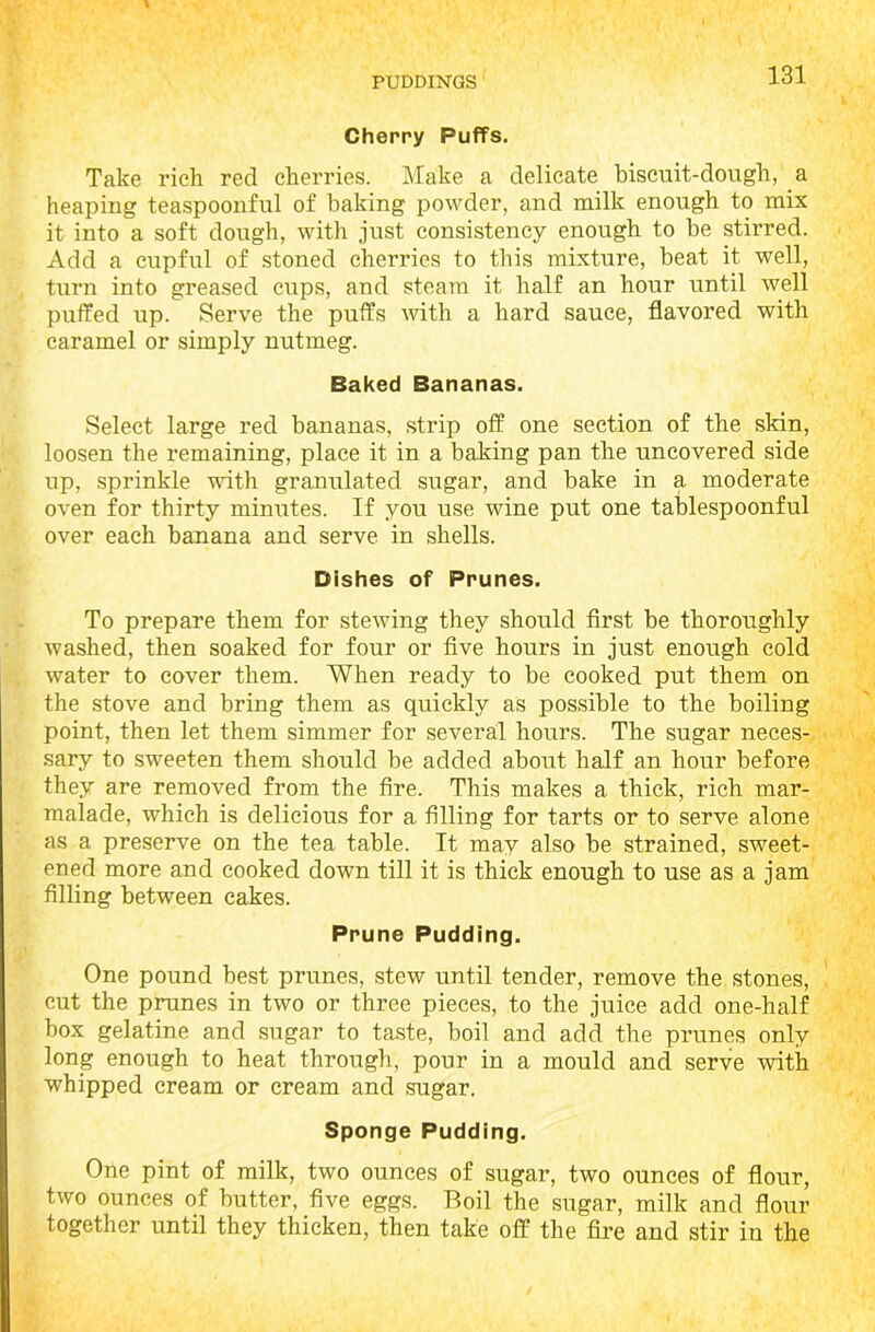 Cherry Puffs. Take rich red cherries. Make a delicate biscuit-dough, a heaping teaspoonful of baking powder, and milk enough to mix it into a soft dough, with just consistency enough to be stirred. Add a cupful of stoned cherries to this mixture, beat it well, turn into greased cups, and steam it half an hour until well puffed up. Serve the puffs with a hard sauce, flavored with caramel or simply nutmeg. Baked Bananas. Select large red bananas, strip off one section of the skin, loosen the remaining, place it in a baking pan the uncovered side up, sprinkle with granulated sugar, and bake in a moderate oven for thirty minutes. If you use wine put one tablespoonful over each banana and serve in shells. Dishes of Prunes. To prepare them for stewing they should first be thoroughly washed, then soaked for four or five hours in just enough cold water to cover them. When ready to be cooked put them on the stove and bring them as quickly as possible to the boiling point, then let them simmer for several hours. The sugar neces- sary to sweeten them should be added about half an hour before they are removed from the fire. This makes a thick, rich mar- malade, which is delicious for a filling for tarts or to serve alone as a preserve on the tea table. It may also be strained, sweet- ened more and cooked down till it is thick enough to use as a jam filling between cakes. Prune Pudding. One pound best prunes, stew until tender, remove the stones, cut the prunes in two or three pieces, to the juice add one-half box gelatine and sugar to taste, boil and add the prunes only long enough to heat through, pour in a mould and serve with whipped cream or cream and sugar. Sponge Pudding. One pint of milk, two ounces of sugar, two ounces of flour, two ounces of butter, five eggs. Boil the sugar, milk and flour together until they thicken, then take off the fire and stir in the