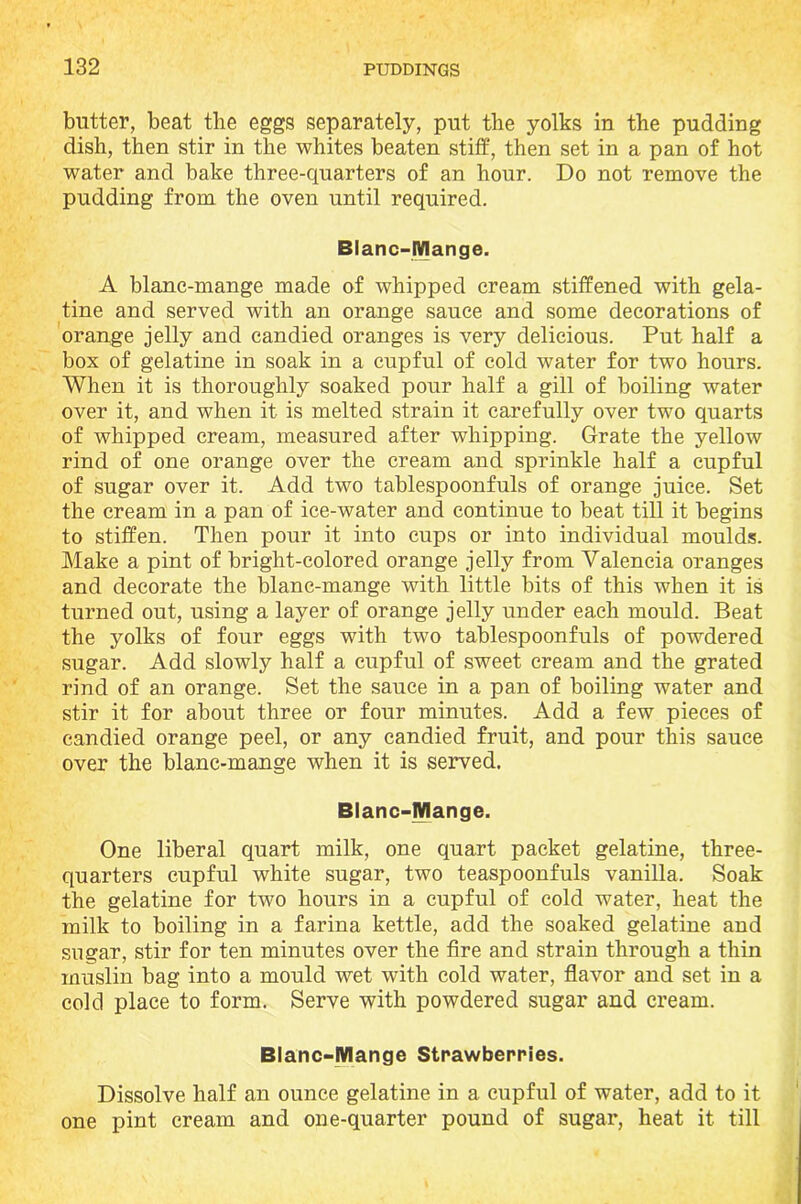 butter, beat the eggs separately, put the yolks in the pudding dish, then stir in the whites beaten stiff, then set in a pan of hot water and bake three-quarters of an hour. Do not remove the pudding from the oven until required. Blanc-Mange. A blanc-mange made of whipped cream stiffened with gela- tine and served with an orange sauce and some decorations of orange jelly and candied oranges is very delicious. Put half a box of gelatine in soak in a cupful of cold water for two hours. When it is thoroughly soaked pour half a gill of boiling water over it, and when it is melted strain it carefully over two quarts of whipped cream, measured after whipping. Grate the yellow rind of one orange over the cream and sprinkle half a cupful of sugar over it. Add two tablespoonfuls of orange juice. Set the cream in a pan of ice-water and continue to beat till it begins to stiffen. Then pour it into cups or into individual moulds. Make a pint of bright-colored orange jelly from Valencia oranges and decorate the blanc-mange with little bits of this when it is turned out, using a layer of orange jelly under each mould. Beat the yolks of four eggs with two tablespoonfuls of powdered sugar. Add slowly half a cupful of sweet cream and the grated rind of an orange. Set the sauce in a pan of boiling water and stir it for about three or four minutes. Add a few pieces of candied orange peel, or any candied fruit, and pour this sauce over the blanc-mange when it is served. Blanc-Mange. One liberal quart milk, one quart packet gelatine, three- quarters cupful white sugar, two teaspoonfuls vanilla. Soak the gelatine for two hours in a cupful of cold water, heat the milk to boiling in a farina kettle, add the soaked gelatine and sugar, stir for ten minutes over the fire and strain through a thin muslin bag into a mould wet with cold water, flavor and set in a cold place to form. Serve with powdered sugar and cream. Blanc-Mange Strawberries. Dissolve half an ounce gelatine in a cupful of water, add to it one pint cream and one-quarter pound of sugar, heat it till