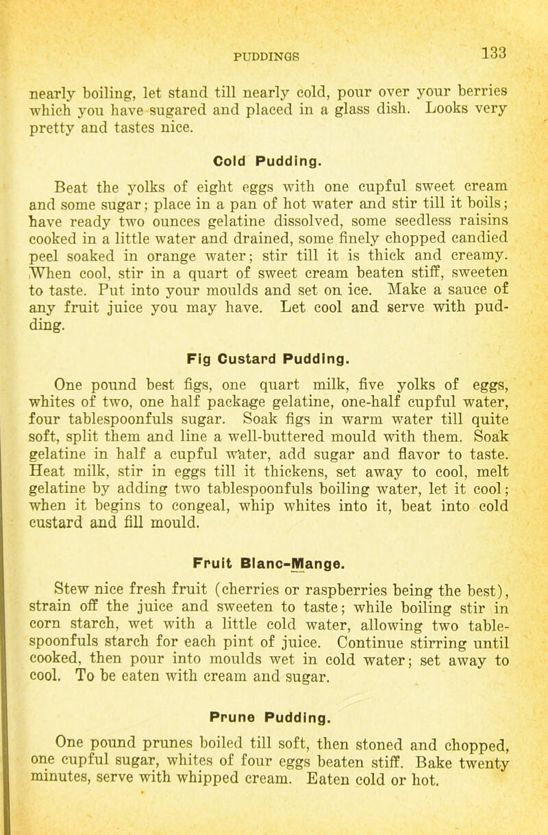 nearly boiling, let stand till nearly cold, pour over your berries which you have sugared and placed in a glass dish. Looks very pretty and tastes nice. Cold Pudding. Beat the yolks of eight eggs with one cupful sweet cream and some sugar; place in a pan of hot water and stir till it boils; have ready two ounces gelatine dissolved, some seedless raisins cooked in a little water and drained, some finely chopped candied peel soaked in orange water; stir till it is thick and creamy. When cool, stir in a quart of sweet cream beaten stiff, sweeten to taste. Put into your moulds and set on ice. Make a sauce of any fruit juice you may have. Let cool and serve with pud- ding. Fig Custard Pudding. One pound best figs, one quart milk, five yolks of eggs, whites of two, one half package gelatine, one-half cupful water, four tablespoonfuls sugar. Soak figs in warm water till quite soft, split them and line a well-buttered mould with them. Soak gelatine in half a cupful Water, add sugar and flavor to taste. Heat milk, stir in eggs till it thickens, set away to cool, melt gelatine by adding two tablespoonfuls boiling water, let it cool; when it begins to congeal, whip whites into it, beat into cold custard and fill mould. Fruit Blanc-Mange. Stew nice fresh fruit (cherries or raspberries being the best), strain off the juice and sweeten to taste; while boiling stir in corn starch, wet with a little cold water, allowing two table- spoonfuls starch for each pint of juice. Continue stirring until cooked, then pour into moulds wet in cold water; set away to cool. To be eaten with cream and sugar. Prune Pudding. One pound prunes boiled till soft, then stoned and chopped, one cupful sugar, whites of four eggs beaten stiff. Bake twenty minutes, serve with whipped cream. Eaten cold or hot.