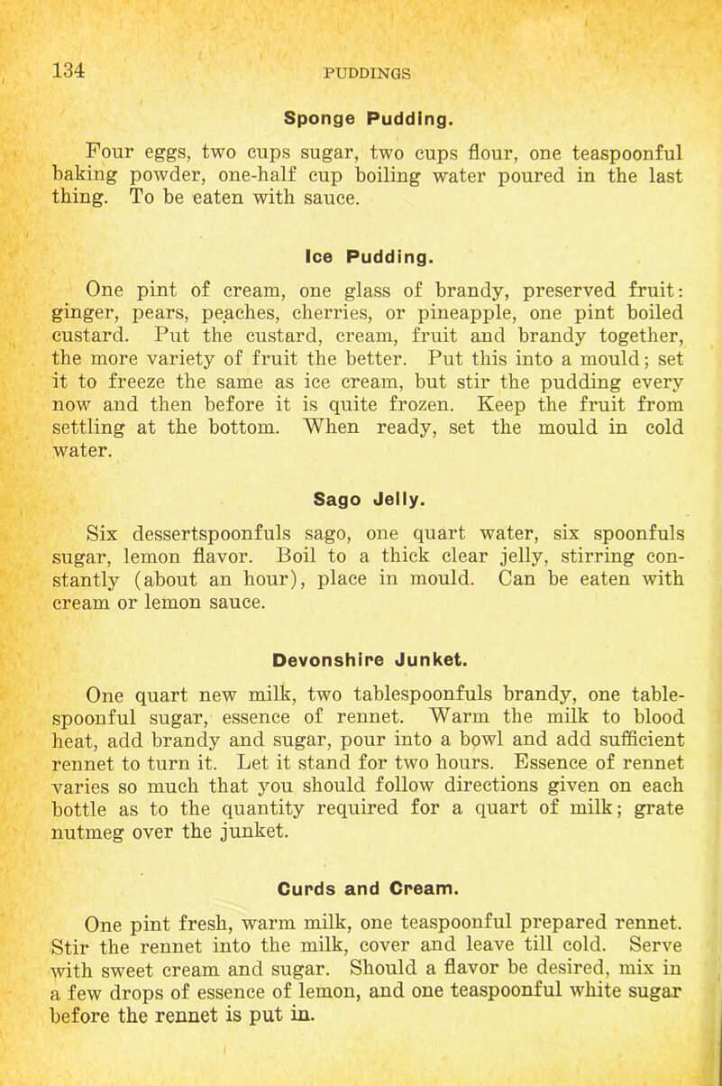 Sponge Pudding. Four eggs, two cups sugar, two cups flour, one teaspoonful baking powder, one-half cup boiling water poured in the last thing. To be eaten with sauce. Ice Pudding. One pint of cream, one glass of brandy, preserved fruit: ginger, pears, peaches, cherries, or pineapple, one pint boiled custard. Put the custard, cream, fruit and brandy together, the more variety of fruit the better. Put this into a mould; set it to freeze the same as ice cream, but stir the pudding every now and then before it is quite frozen. Keep the fruit from settling at the bottom. When ready, set the mould in cold water. Sago Jelly. Six dessertspoonfuls sago, one quart water, six spoonfuls sugar, lemon flavor. Boil to a thick clear jelly, stirring con- stantly (about an hour), place in mould. Can be eaten with cream or lemon sauce. Devonshire Junket. One quart new milk, two tablespoonfuls brandy, one table- spoonful sugar, essence of rennet. Warm the milk to blood heat, add brandy and sugar, pour into a bowl and add sufficient rennet to turn it. Let it stand for two hours. Essence of rennet varies so much that you should follow directions given on each bottle as to the quantity required for a quart of milk; grate nutmeg over the junket. Curds and Cream. One pint fresh, warm milk, one teaspoonful prepared rennet. Stir the rennet into the milk, cover and leave till cold. Serve with sweet cream and sugar. Should a flavor be desired, mix in a few drops of essence of lemon, and one teaspoonful white sugar before the rennet is put in.