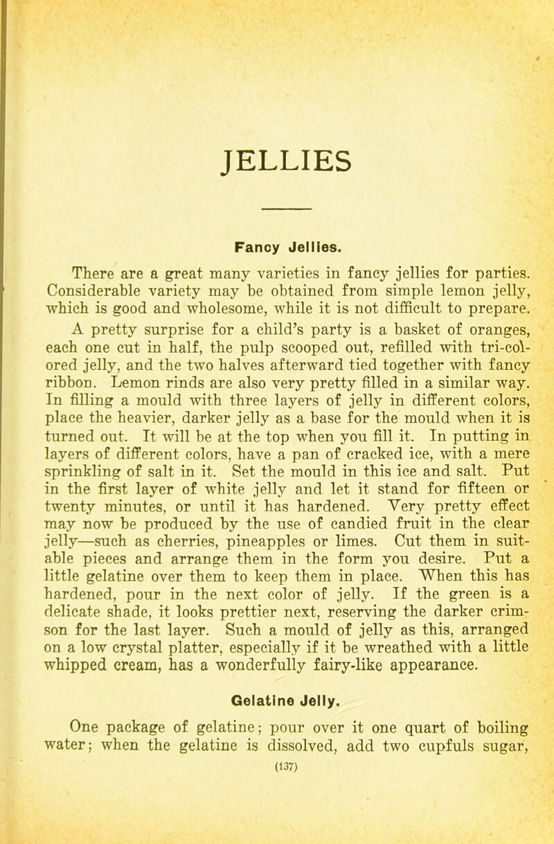 JELLIES Fancy Jellies. There are a great many varieties in fancy jellies for parties. Considerable variety may be obtained from simple lemon jelly, which is good and wholesome, while it is not difficult to prepare. A pretty surprise for a child’s party is a basket of oranges, each one cut in half, the pulp scooped out, refilled with tri-col- ored jelly, and the two halves afterward tied together with fancy ribbon. Lemon rinds are also very pretty filled in a similar way. In filling a mould with three layers of jelly in different colors, place the heavier, darker jelly as a base for the mould when it is turned out. It will be at the top when you fill it. In putting in layers of different colors, have a pan of cracked ice, with a mere sprinkling of salt in it. Set the mould in this ice and salt. Put in the first layer of white jelly and let it stand for fifteen or twenty minutes, or until it has hardened. Very pretty effect may now be produced by the use of candied fruit in the clear jelly—such as cherries, pineapples or limes. Cut them in suit- able pieces and arrange them in the form you desire. Put a little gelatine over them to keep them in place. When this has hardened, pour in the next color of jelly. If the green is a delicate shade, it looks prettier next, reserving the darker crim- son for the last layer. Such a mould of jelly as this, arranged on a low crystal platter, especially if it be wreathed with a little whipped cream, has a wonderfully fairy-like appearance. Gelatine Jelly. One package of gelatine; pour over it one quart of boiling water; when the gelatine is dissolved, add two cupfuls sugar,