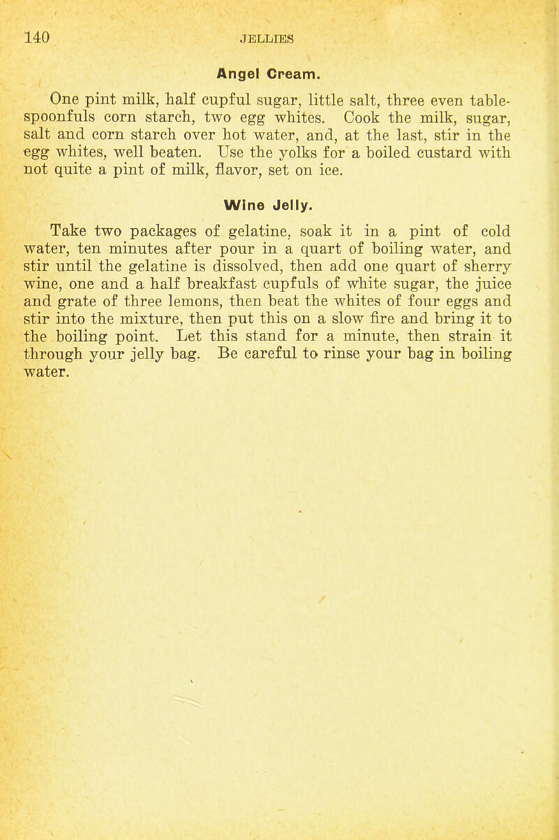 Angel Cream. One pint milk, half cupful sugar, little salt, three even table- spoonfuls corn starch, two egg whites. Cook the milk, sugar, salt and corn starch over hot water, and, at the last, stir in the egg whites, well beaten. Use the yolks for a boiled custard with not quite a pint of milk, flavor, set on ice. Wine Jelly. Take two packages of gelatine, soak it in a pint of cold water, ten minutes after pour in a quart of boiling water, and stir until the gelatine is dissolved, then add one quart of sherry wine, one and a half breakfast cupfuls of white sugar, the juice and grate of three lemons, then beat the whites of four eggs and stir into the mixture, then put this on a slow fire and bring it to the boiling point. Let this stand for a minute, then strain it through your jelly bag. Be careful to rinse your bag in boiling water.